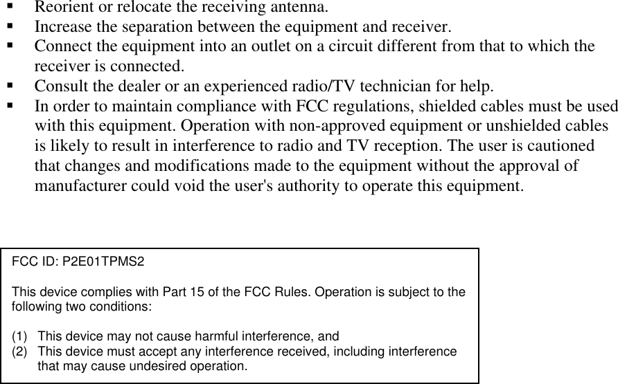 !&quot; Reorient or relocate the receiving antenna. !&quot; Increase the separation between the equipment and receiver. !&quot; Connect the equipment into an outlet on a circuit different from that to which the receiver is connected. !&quot; Consult the dealer or an experienced radio/TV technician for help. !&quot; In order to maintain compliance with FCC regulations, shielded cables must be used with this equipment. Operation with non-approved equipment or unshielded cables is likely to result in interference to radio and TV reception. The user is cautioned that changes and modifications made to the equipment without the approval of manufacturer could void the user&apos;s authority to operate this equipment.   FCC ID: P2E01TPMS2  This device complies with Part 15 of the FCC Rules. Operation is subject to the following two conditions:  (1)  This device may not cause harmful interference, and (2)  This device must accept any interference received, including interference that may cause undesired operation. 