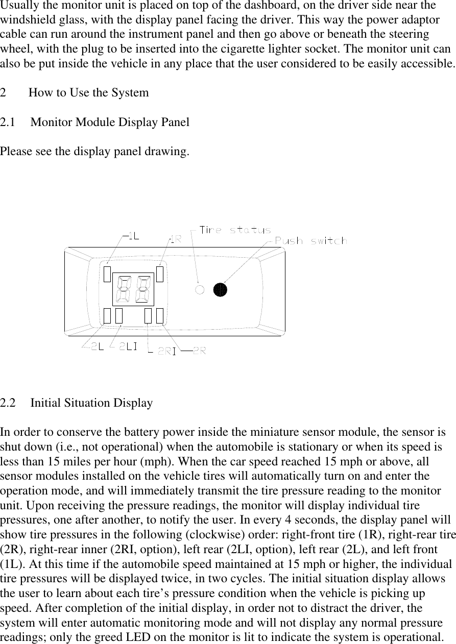 Usually the monitor unit is placed on top of the dashboard, on the driver side near the windshield glass, with the display panel facing the driver. This way the power adaptor cable can run around the instrument panel and then go above or beneath the steering wheel, with the plug to be inserted into the cigarette lighter socket. The monitor unit can also be put inside the vehicle in any place that the user considered to be easily accessible.  2  How to Use the System  2.1  Monitor Module Display Panel  Please see the display panel drawing.   2.2 Initial Situation Display  In order to conserve the battery power inside the miniature sensor module, the sensor is shut down (i.e., not operational) when the automobile is stationary or when its speed is less than 15 miles per hour (mph). When the car speed reached 15 mph or above, all sensor modules installed on the vehicle tires will automatically turn on and enter the operation mode, and will immediately transmit the tire pressure reading to the monitor unit. Upon receiving the pressure readings, the monitor will display individual tire pressures, one after another, to notify the user. In every 4 seconds, the display panel will show tire pressures in the following (clockwise) order: right-front tire (1R), right-rear tire (2R), right-rear inner (2RI, option), left rear (2LI, option), left rear (2L), and left front (1L). At this time if the automobile speed maintained at 15 mph or higher, the individual tire pressures will be displayed twice, in two cycles. The initial situation display allows the user to learn about each tire’s pressure condition when the vehicle is picking up speed. After completion of the initial display, in order not to distract the driver, the system will enter automatic monitoring mode and will not display any normal pressure readings; only the greed LED on the monitor is lit to indicate the system is operational.  