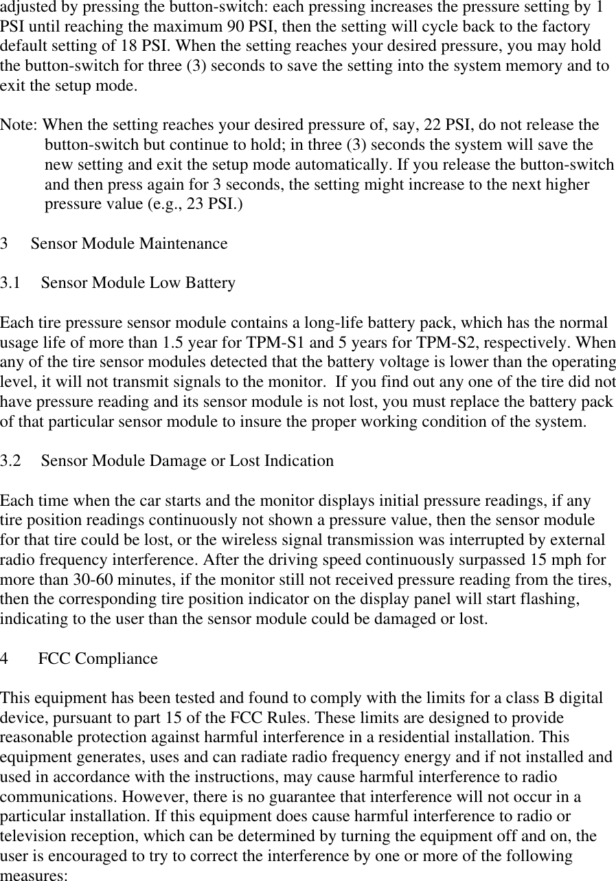 adjusted by pressing the button-switch: each pressing increases the pressure setting by 1 PSI until reaching the maximum 90 PSI, then the setting will cycle back to the factory default setting of 18 PSI. When the setting reaches your desired pressure, you may hold the button-switch for three (3) seconds to save the setting into the system memory and to exit the setup mode.  Note: When the setting reaches your desired pressure of, say, 22 PSI, do not release the button-switch but continue to hold; in three (3) seconds the system will save the new setting and exit the setup mode automatically. If you release the button-switch and then press again for 3 seconds, the setting might increase to the next higher pressure value (e.g., 23 PSI.)  3  Sensor Module Maintenance  3.1 Sensor Module Low Battery  Each tire pressure sensor module contains a long-life battery pack, which has the normal usage life of more than 1.5 year for TPM-S1 and 5 years for TPM-S2, respectively. When any of the tire sensor modules detected that the battery voltage is lower than the operating level, it will not transmit signals to the monitor.  If you find out any one of the tire did not have pressure reading and its sensor module is not lost, you must replace the battery pack of that particular sensor module to insure the proper working condition of the system.   3.2  Sensor Module Damage or Lost Indication  Each time when the car starts and the monitor displays initial pressure readings, if any tire position readings continuously not shown a pressure value, then the sensor module for that tire could be lost, or the wireless signal transmission was interrupted by external radio frequency interference. After the driving speed continuously surpassed 15 mph for more than 30-60 minutes, if the monitor still not received pressure reading from the tires, then the corresponding tire position indicator on the display panel will start flashing, indicating to the user than the sensor module could be damaged or lost.  4 FCC Compliance  This equipment has been tested and found to comply with the limits for a class B digital device, pursuant to part 15 of the FCC Rules. These limits are designed to provide reasonable protection against harmful interference in a residential installation. This equipment generates, uses and can radiate radio frequency energy and if not installed and used in accordance with the instructions, may cause harmful interference to radio communications. However, there is no guarantee that interference will not occur in a particular installation. If this equipment does cause harmful interference to radio or television reception, which can be determined by turning the equipment off and on, the user is encouraged to try to correct the interference by one or more of the following measures:  