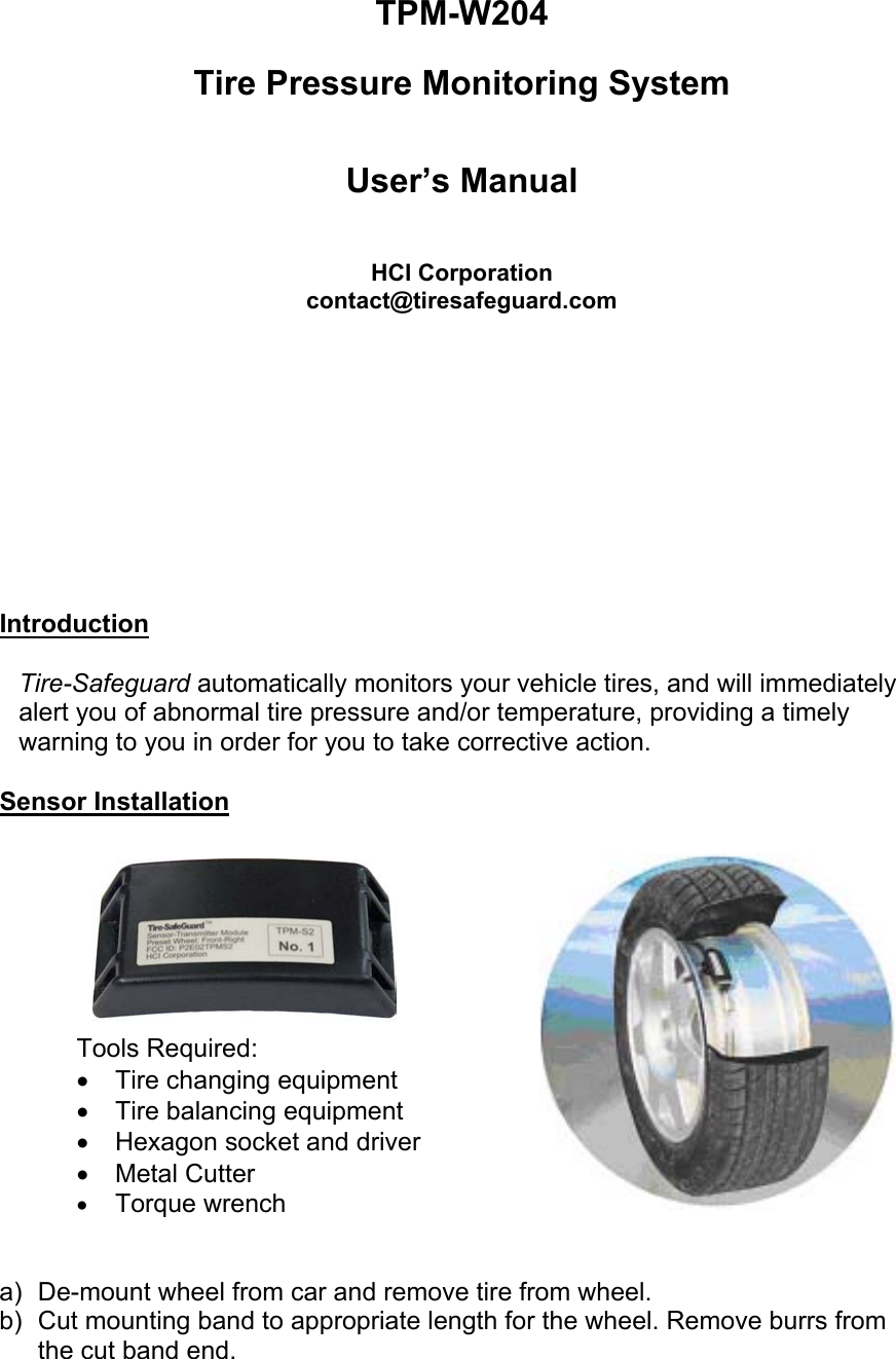  TPM-W204  Tire Pressure Monitoring System    User’s Manual   HCI Corporation contact@tiresafeguard.com          Introduction  Tire-Safeguard automatically monitors your vehicle tires, and will immediately alert you of abnormal tire pressure and/or temperature, providing a timely warning to you in order for you to take corrective action.   Sensor Installation    Tools Required: •  Tire changing equipment •  Tire balancing equipment •  Hexagon socket and driver •  Metal Cutter •  Torque wrench    a)  De-mount wheel from car and remove tire from wheel. b)  Cut mounting band to appropriate length for the wheel. Remove burrs from the cut band end. 