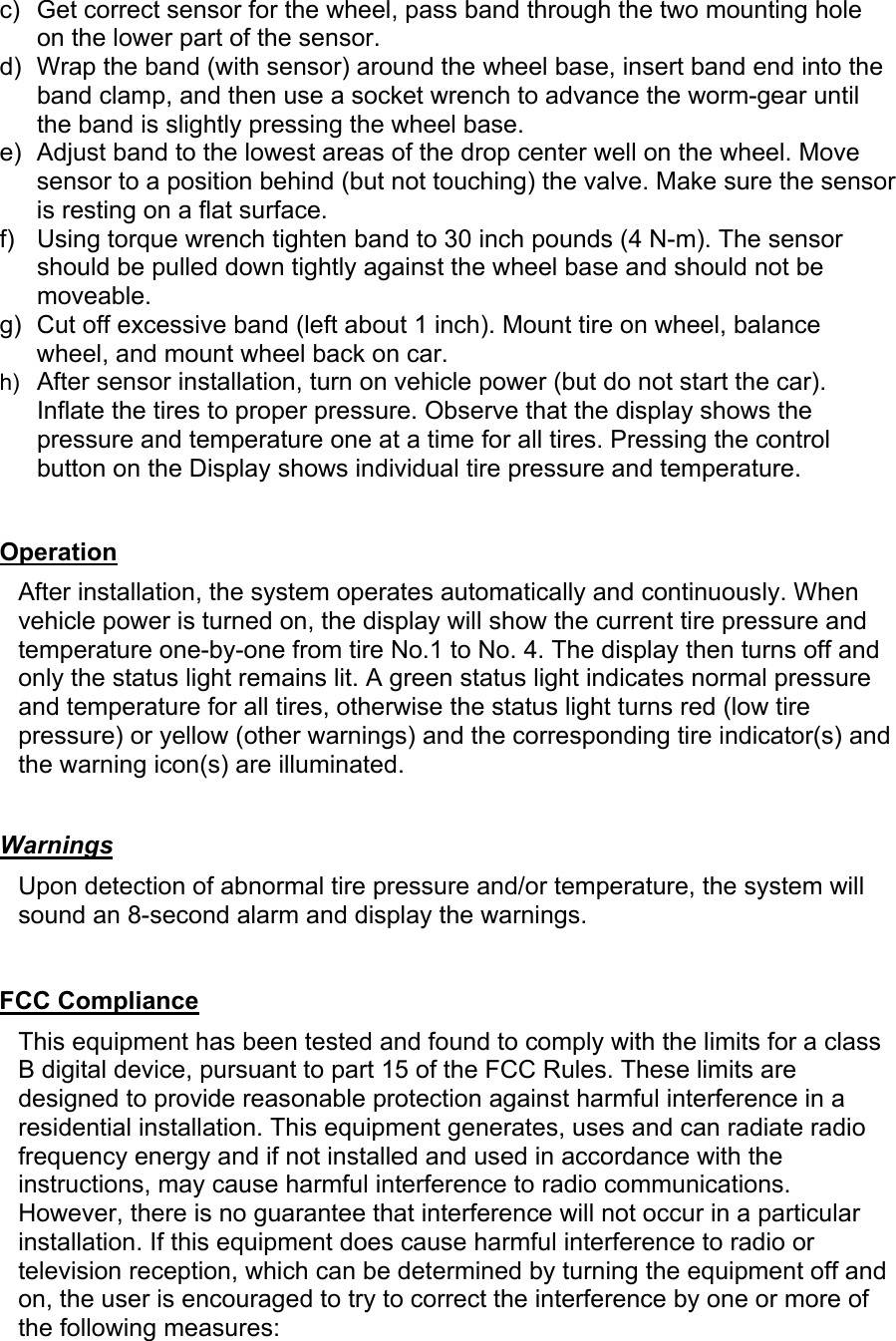 c)  Get correct sensor for the wheel, pass band through the two mounting hole on the lower part of the sensor. d)  Wrap the band (with sensor) around the wheel base, insert band end into the band clamp, and then use a socket wrench to advance the worm-gear until the band is slightly pressing the wheel base.  e)  Adjust band to the lowest areas of the drop center well on the wheel. Move sensor to a position behind (but not touching) the valve. Make sure the sensor is resting on a flat surface. f)  Using torque wrench tighten band to 30 inch pounds (4 N-m). The sensor should be pulled down tightly against the wheel base and should not be moveable. g)  Cut off excessive band (left about 1 inch). Mount tire on wheel, balance wheel, and mount wheel back on car. h)  After sensor installation, turn on vehicle power (but do not start the car). Inflate the tires to proper pressure. Observe that the display shows the pressure and temperature one at a time for all tires. Pressing the control button on the Display shows individual tire pressure and temperature.    Operation  After installation, the system operates automatically and continuously. When vehicle power is turned on, the display will show the current tire pressure and temperature one-by-one from tire No.1 to No. 4. The display then turns off and only the status light remains lit. A green status light indicates normal pressure and temperature for all tires, otherwise the status light turns red (low tire pressure) or yellow (other warnings) and the corresponding tire indicator(s) and the warning icon(s) are illuminated.   Warnings  Upon detection of abnormal tire pressure and/or temperature, the system will sound an 8-second alarm and display the warnings.   FCC Compliance  This equipment has been tested and found to comply with the limits for a class B digital device, pursuant to part 15 of the FCC Rules. These limits are designed to provide reasonable protection against harmful interference in a residential installation. This equipment generates, uses and can radiate radio frequency energy and if not installed and used in accordance with the instructions, may cause harmful interference to radio communications. However, there is no guarantee that interference will not occur in a particular installation. If this equipment does cause harmful interference to radio or television reception, which can be determined by turning the equipment off and on, the user is encouraged to try to correct the interference by one or more of the following measures: 