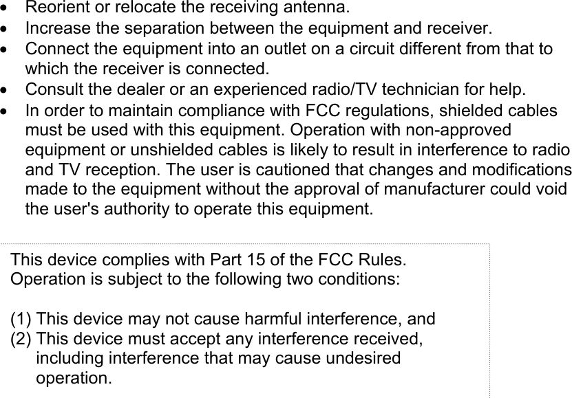  •  Reorient or relocate the receiving antenna. •  Increase the separation between the equipment and receiver. •  Connect the equipment into an outlet on a circuit different from that to which the receiver is connected. •  Consult the dealer or an experienced radio/TV technician for help. •  In order to maintain compliance with FCC regulations, shielded cables must be used with this equipment. Operation with non-approved equipment or unshielded cables is likely to result in interference to radio and TV reception. The user is cautioned that changes and modifications made to the equipment without the approval of manufacturer could void the user&apos;s authority to operate this equipment.   This device complies with Part 15 of the FCC Rules. Operation is subject to the following two conditions:  (1) This device may not cause harmful interference, and (2) This device must accept any interference received, including interference that may cause undesired operation. 