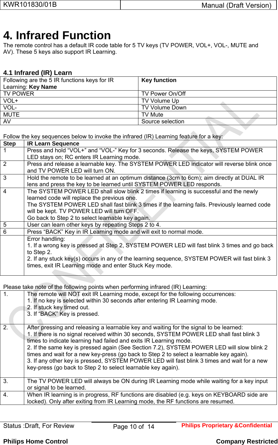 KWR101830/01B  Manual (Draft Version)  Status :Draft, For Review  Page 10 of  14  Philips Proprietary &amp;Confidential  Philips Home Control   Company Restricted  4. Infrared Function  The remote control has a default IR code table for 5 TV keys (TV POWER, VOL+, VOL-, MUTE and AV). These 5 keys also support IR Learning.   4.1 Infrared (IR) Learn  Following are the 5 IR functions keys for IR Learning: Key Name  Key function  TV POWER   TV Power On/Off  VOL+   TV Volume Up  VOL-   TV Volume Down  MUTE   TV Mute  AV   Source selection   Follow the key sequences below to invoke the infrared (IR) Learning feature for a key: Step  IR Learn Sequence  1   Press and hold “VOL+” and “VOL-” Key for 3 seconds. Release the keys, SYSTEM POWER LED stays on; RC enters IR Learning mode.  2   Press and release a learnable key. The SYSTEM POWER LED indicator will reverse blink once and TV POWER LED will turn ON.  3   Hold the remote to be learned at an optimum distance (3cm to 6cm); aim directly at DUAL IR lens and press the key to be learned until SYSTEM POWER LED responds.  4   The SYSTEM POWER LED shall slow blink 2 times if learning is successful and the newly learned code will replace the previous one.  The SYSTEM POWER LED shall fast blink 3 times if the learning fails. Previously learned code will be kept. TV POWER LED will turn OFF.  Go back to Step 2 to select learnable key again.  5   User can learn other keys by repeating Steps 2 to 4.  6   Press “BACK” Key in IR Learning mode and will exit to normal mode.   Error handling:  1. If a wrong key is pressed at Step 2, SYSTEM POWER LED will fast blink 3 times and go back to Step 2.  2. If any stuck key(s) occurs in any of the learning sequence, SYSTEM POWER will fast blink 3 times, exit IR Learning mode and enter Stuck Key mode.    Please take note of the following points when performing infrared (IR) Learning: 1.   The remote will NOT exit IR Learning mode, except for the following occurrences:  1. If no key is selected within 30 seconds after entering IR Learning mode.  2. If stuck key timed out.  3. If “BACK” Key is pressed.   2.   After pressing and releasing a learnable key and waiting for the signal to be learned:  1. If there is no signal received within 30 seconds, SYSTEM POWER LED shall fast blink 3 times to indicate learning had failed and exits IR Learning mode.  2. If the same key is pressed again (See Section 7.2), SYSTEM POWER LED will slow blink 2 times and wait for a new key-press (go back to Step 2 to select a learnable key again).  3. If any other key is pressed, SYSTEM POWER LED will fast blink 3 times and wait for a new key-press (go back to Step 2 to select learnable key again).   3.   The TV POWER LED will always be ON during IR Learning mode while waiting for a key input or signal to be learned.  4.   When IR learning is in progress, RF functions are disabled (e.g. keys on KEYBOARD side are locked). Only after exiting from IR Learning mode, the RF functions are resumed.    