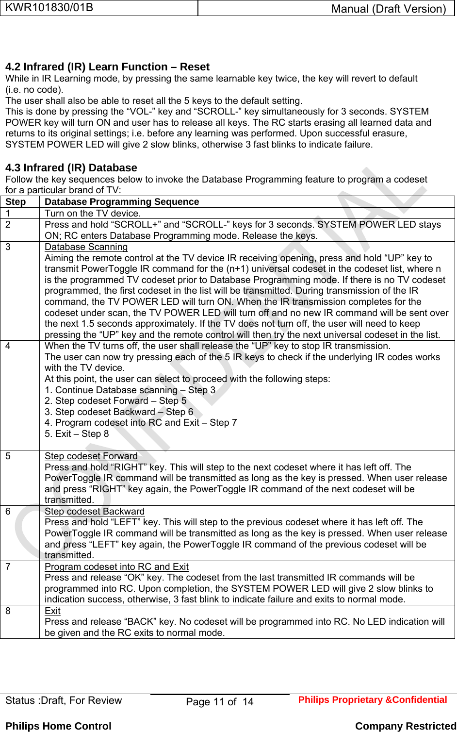 KWR101830/01B  Manual (Draft Version)  Status :Draft, For Review  Page 11 of  14  Philips Proprietary &amp;Confidential  Philips Home Control   Company Restricted   4.2 Infrared (IR) Learn Function – Reset  While in IR Learning mode, by pressing the same learnable key twice, the key will revert to default (i.e. no code).  The user shall also be able to reset all the 5 keys to the default setting.  This is done by pressing the “VOL-” key and “SCROLL-” key simultaneously for 3 seconds. SYSTEM POWER key will turn ON and user has to release all keys. The RC starts erasing all learned data and returns to its original settings; i.e. before any learning was performed. Upon successful erasure, SYSTEM POWER LED will give 2 slow blinks, otherwise 3 fast blinks to indicate failure.  4.3 Infrared (IR) Database  Follow the key sequences below to invoke the Database Programming feature to program a codeset for a particular brand of TV: Step  Database Programming Sequence  1   Turn on the TV device.  2   Press and hold “SCROLL+” and “SCROLL-” keys for 3 seconds. SYSTEM POWER LED stays ON; RC enters Database Programming mode. Release the keys.  3   Database Scanning  Aiming the remote control at the TV device IR receiving opening, press and hold “UP” key to transmit PowerToggle IR command for the (n+1) universal codeset in the codeset list, where n is the programmed TV codeset prior to Database Programming mode. If there is no TV codeset programmed, the first codeset in the list will be transmitted. During transmission of the IR command, the TV POWER LED will turn ON. When the IR transmission completes for the codeset under scan, the TV POWER LED will turn off and no new IR command will be sent over the next 1.5 seconds approximately. If the TV does not turn off, the user will need to keep pressing the “UP” key and the remote control will then try the next universal codeset in the list.  4   When the TV turns off, the user shall release the “UP” key to stop IR transmission.  The user can now try pressing each of the 5 IR keys to check if the underlying IR codes works with the TV device.  At this point, the user can select to proceed with the following steps:  1. Continue Database scanning – Step 3  2. Step codeset Forward – Step 5  3. Step codeset Backward – Step 6  4. Program codeset into RC and Exit – Step 7  5. Exit – Step 8   5   Step codeset Forward  Press and hold “RIGHT” key. This will step to the next codeset where it has left off. The PowerToggle IR command will be transmitted as long as the key is pressed. When user release and press “RIGHT” key again, the PowerToggle IR command of the next codeset will be transmitted.  6   Step codeset Backward  Press and hold “LEFT” key. This will step to the previous codeset where it has left off. The PowerToggle IR command will be transmitted as long as the key is pressed. When user release and press “LEFT” key again, the PowerToggle IR command of the previous codeset will be transmitted.  7   Program codeset into RC and Exit  Press and release “OK” key. The codeset from the last transmitted IR commands will be programmed into RC. Upon completion, the SYSTEM POWER LED will give 2 slow blinks to indication success, otherwise, 3 fast blink to indicate failure and exits to normal mode.  8   Exit  Press and release “BACK” key. No codeset will be programmed into RC. No LED indication will be given and the RC exits to normal mode.      