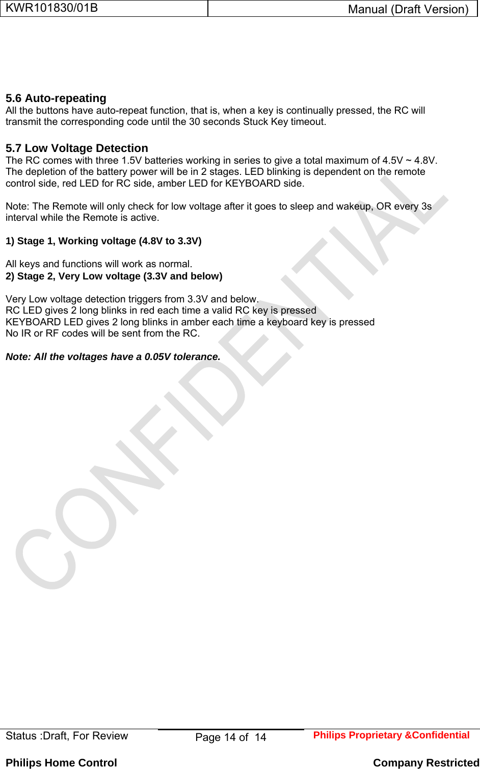 KWR101830/01B  Manual (Draft Version)  Status :Draft, For Review  Page 14 of  14  Philips Proprietary &amp;Confidential  Philips Home Control   Company Restricted     5.6 Auto-repeating  All the buttons have auto-repeat function, that is, when a key is continually pressed, the RC will transmit the corresponding code until the 30 seconds Stuck Key timeout.   5.7 Low Voltage Detection  The RC comes with three 1.5V batteries working in series to give a total maximum of 4.5V ~ 4.8V.  The depletion of the battery power will be in 2 stages. LED blinking is dependent on the remote control side, red LED for RC side, amber LED for KEYBOARD side.   Note: The Remote will only check for low voltage after it goes to sleep and wakeup, OR every 3s interval while the Remote is active.   1) Stage 1, Working voltage (4.8V to 3.3V)   All keys and functions will work as normal.  2) Stage 2, Very Low voltage (3.3V and below)   Very Low voltage detection triggers from 3.3V and below.  RC LED gives 2 long blinks in red each time a valid RC key is pressed  KEYBOARD LED gives 2 long blinks in amber each time a keyboard key is pressed  No IR or RF codes will be sent from the RC.   Note: All the voltages have a 0.05V tolerance.       