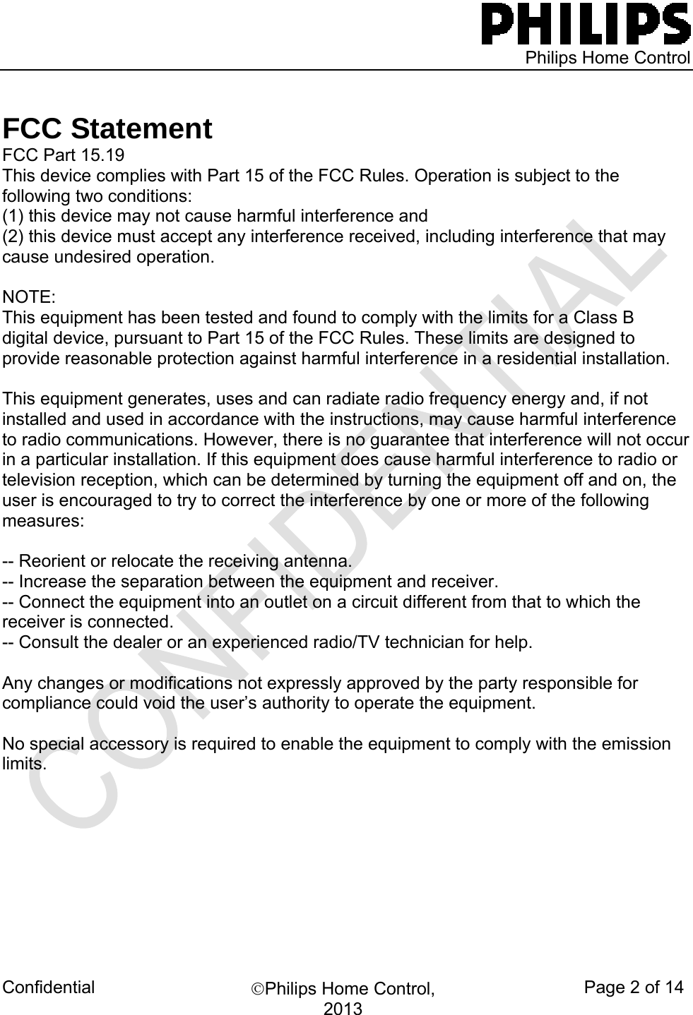   Philips Home Control Confidential  ©Philips Home Control, 2013 Page 2 of 14  FCC Statement FCC Part 15.19 This device complies with Part 15 of the FCC Rules. Operation is subject to the following two conditions:  (1) this device may not cause harmful interference and  (2) this device must accept any interference received, including interference that may cause undesired operation.  NOTE:  This equipment has been tested and found to comply with the limits for a Class B digital device, pursuant to Part 15 of the FCC Rules. These limits are designed to provide reasonable protection against harmful interference in a residential installation.   This equipment generates, uses and can radiate radio frequency energy and, if not installed and used in accordance with the instructions, may cause harmful interference to radio communications. However, there is no guarantee that interference will not occur in a particular installation. If this equipment does cause harmful interference to radio or television reception, which can be determined by turning the equipment off and on, the user is encouraged to try to correct the interference by one or more of the following measures:  -- Reorient or relocate the receiving antenna. -- Increase the separation between the equipment and receiver. -- Connect the equipment into an outlet on a circuit different from that to which the receiver is connected. -- Consult the dealer or an experienced radio/TV technician for help.  Any changes or modifications not expressly approved by the party responsible for compliance could void the user’s authority to operate the equipment.  No special accessory is required to enable the equipment to comply with the emission limits.                                 