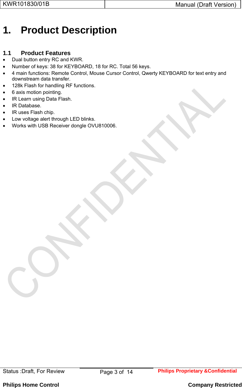 KWR101830/01B  Manual (Draft Version)  Status :Draft, For Review  Page 3 of  14  Philips Proprietary &amp;Confidential  Philips Home Control   Company Restricted 1. Product Description 1.1 Product Features •  Dual button entry RC and KWR.  •  Number of keys: 38 for KEYBOARD, 18 for RC. Total 56 keys.  •  4 main functions: Remote Control, Mouse Cursor Control, Qwerty KEYBOARD for text entry and downstream data transfer.  •  128k Flash for handling RF functions.  •  6 axis motion pointing.  •  IR Learn using Data Flash.  • IR Database.  •  IR uses Flash chip.  •  Low voltage alert through LED blinks.  •  Works with USB Receiver dongle OVU810006.  