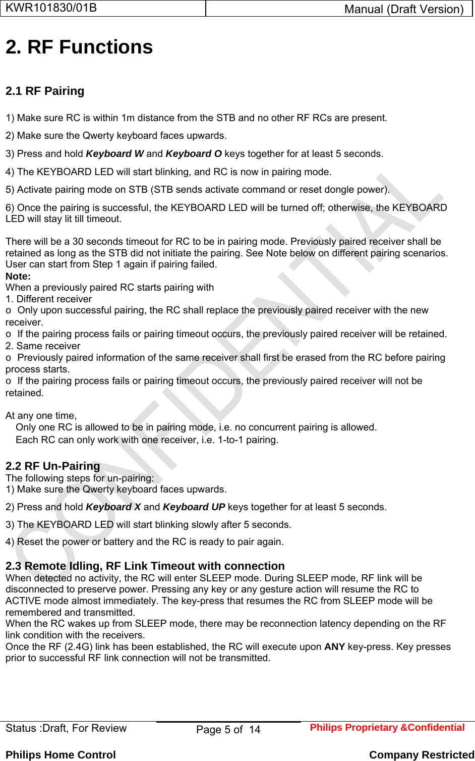 KWR101830/01B  Manual (Draft Version)  Status :Draft, For Review  Page 5 of  14  Philips Proprietary &amp;Confidential  Philips Home Control   Company Restricted 2. RF Functions   2.1 RF Pairing    1) Make sure RC is within 1m distance from the STB and no other RF RCs are present.  2) Make sure the Qwerty keyboard faces upwards.  3) Press and hold Keyboard W and Keyboard O keys together for at least 5 seconds.  4) The KEYBOARD LED will start blinking, and RC is now in pairing mode.  5) Activate pairing mode on STB (STB sends activate command or reset dongle power).  6) Once the pairing is successful, the KEYBOARD LED will be turned off; otherwise, the KEYBOARD LED will stay lit till timeout.   There will be a 30 seconds timeout for RC to be in pairing mode. Previously paired receiver shall be retained as long as the STB did not initiate the pairing. See Note below on different pairing scenarios.  User can start from Step 1 again if pairing failed.  Note:  When a previously paired RC starts pairing with  1. Different receiver  o Only upon successful pairing, the RC shall replace the previously paired receiver with the new receiver.  o If the pairing process fails or pairing timeout occurs, the previously paired receiver will be retained.  2. Same receiver  o Previously paired information of the same receiver shall first be erased from the RC before pairing process starts.  o If the pairing process fails or pairing timeout occurs, the previously paired receiver will not be retained.   At any one time,   Only one RC is allowed to be in pairing mode, i.e. no concurrent pairing is allowed.   Each RC can only work with one receiver, i.e. 1-to-1 pairing.   2.2 RF Un-Pairing  The following steps for un-pairing:  1) Make sure the Qwerty keyboard faces upwards.  2) Press and hold Keyboard X and Keyboard UP keys together for at least 5 seconds.  3) The KEYBOARD LED will start blinking slowly after 5 seconds.  4) Reset the power or battery and the RC is ready to pair again.   2.3 Remote Idling, RF Link Timeout with connection  When detected no activity, the RC will enter SLEEP mode. During SLEEP mode, RF link will be disconnected to preserve power. Pressing any key or any gesture action will resume the RC to ACTIVE mode almost immediately. The key-press that resumes the RC from SLEEP mode will be remembered and transmitted.  When the RC wakes up from SLEEP mode, there may be reconnection latency depending on the RF link condition with the receivers.  Once the RF (2.4G) link has been established, the RC will execute upon ANY key-press. Key presses prior to successful RF link connection will not be transmitted.      