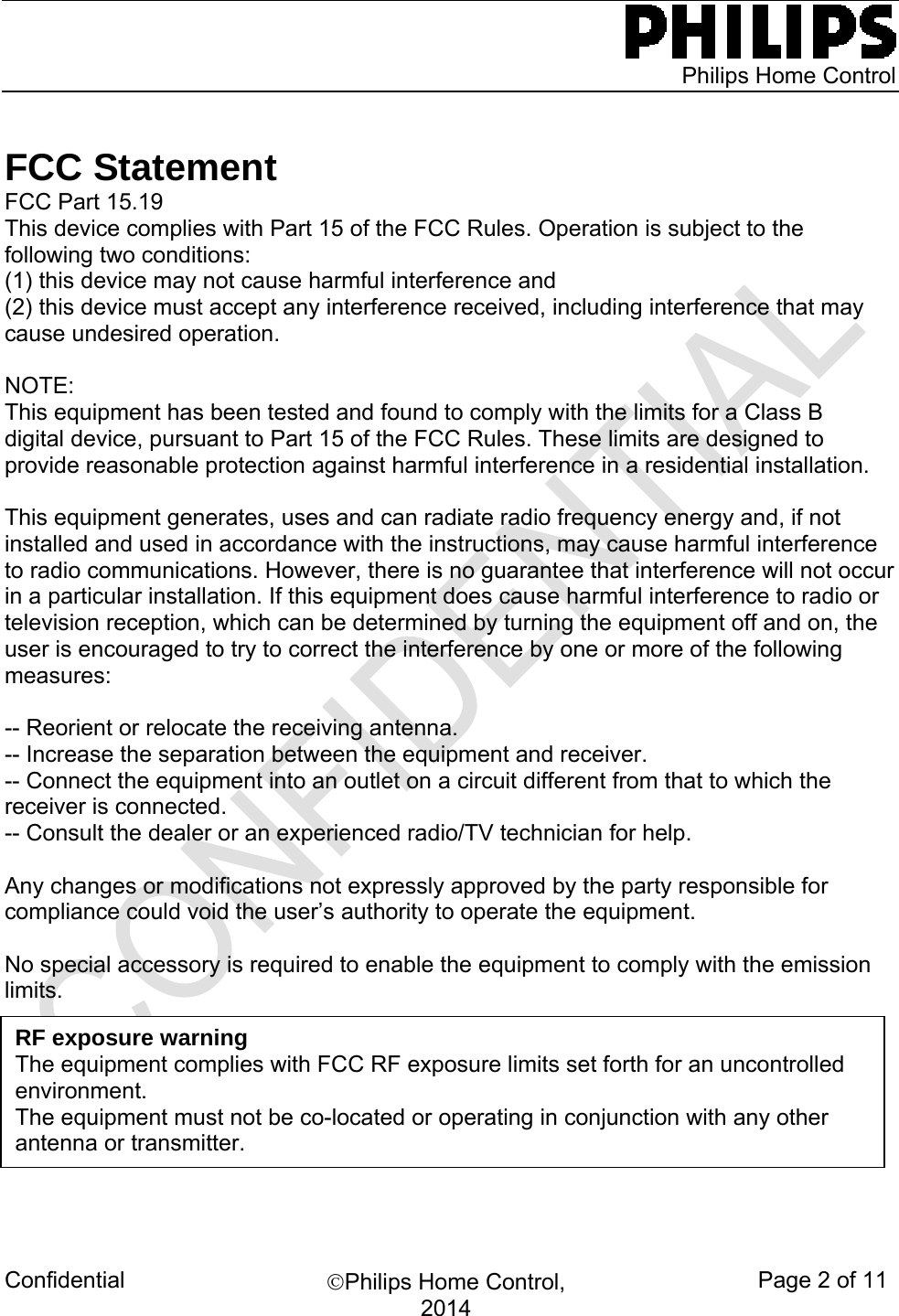    Philips Home Control Confidential  Philips Home Control, 2014 Page 2 of 11              FCC Statement FCC Part 15.19 This device complies with Part 15 of the FCC Rules. Operation is subject to the following two conditions:  (1) this device may not cause harmful interference and  (2) this device must accept any interference received, including interference that may cause undesired operation.  NOTE:  This equipment has been tested and found to comply with the limits for a Class B digital device, pursuant to Part 15 of the FCC Rules. These limits are designed to provide reasonable protection against harmful interference in a residential installation.   This equipment generates, uses and can radiate radio frequency energy and, if not installed and used in accordance with the instructions, may cause harmful interference to radio communications. However, there is no guarantee that interference will not occur in a particular installation. If this equipment does cause harmful interference to radio or television reception, which can be determined by turning the equipment off and on, the user is encouraged to try to correct the interference by one or more of the following measures:  -- Reorient or relocate the receiving antenna. -- Increase the separation between the equipment and receiver. -- Connect the equipment into an outlet on a circuit different from that to which the receiver is connected. -- Consult the dealer or an experienced radio/TV technician for help.  Any changes or modifications not expressly approved by the party responsible for compliance could void the user’s authority to operate the equipment.  No special accessory is required to enable the equipment to comply with the emission limits.                                 RF exposure warning   The equipment complies with FCC RF exposure limits set forth for an uncontrolled environment. The equipment must not be co-located or operating in conjunction with any other antenna or transmitter. 