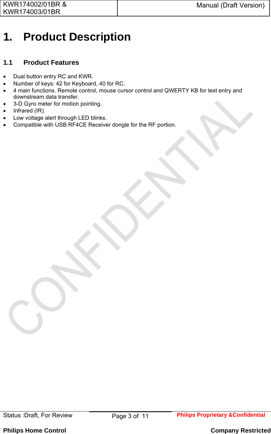 KWR174002/01BR &amp; KWR174003/01BR Manual (Draft Version)  Status :Draft, For Review  Page 3 of  11  Philips Proprietary &amp;Confidential  Philips Home Control   Company Restricted 1. Product Description 1.1 Product Features    Dual button entry RC and KWR.   Number of keys: 42 for Keyboard, 40 for RC.   4 main functions. Remote control, mouse cursor control and QWERTY KB for text entry and downstream data transfer.   3-D Gyro meter for motion pointing.  Infrared (IR).   Low voltage alert through LED blinks.   Compatible with USB RF4CE Receiver dongle for the RF portion. 