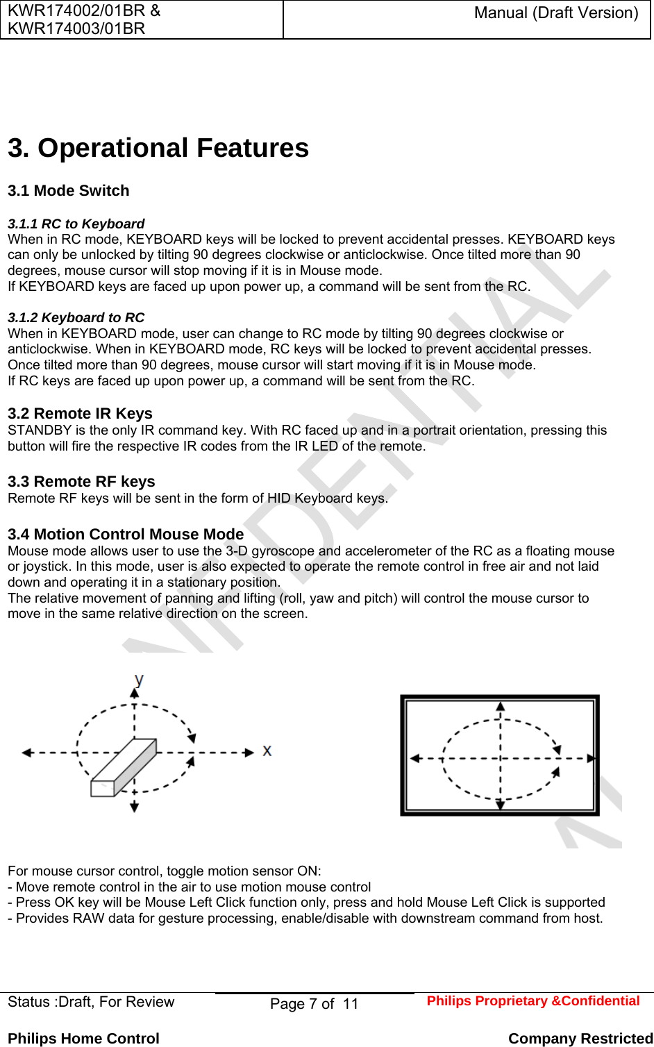 KWR174002/01BR &amp; KWR174003/01BR Manual (Draft Version)  Status :Draft, For Review  Page 7 of  11  Philips Proprietary &amp;Confidential  Philips Home Control   Company Restricted     3. Operational Features   3.1 Mode Switch   3.1.1 RC to Keyboard  When in RC mode, KEYBOARD keys will be locked to prevent accidental presses. KEYBOARD keys can only be unlocked by tilting 90 degrees clockwise or anticlockwise. Once tilted more than 90 degrees, mouse cursor will stop moving if it is in Mouse mode.  If KEYBOARD keys are faced up upon power up, a command will be sent from the RC.   3.1.2 Keyboard to RC  When in KEYBOARD mode, user can change to RC mode by tilting 90 degrees clockwise or anticlockwise. When in KEYBOARD mode, RC keys will be locked to prevent accidental presses.  Once tilted more than 90 degrees, mouse cursor will start moving if it is in Mouse mode.  If RC keys are faced up upon power up, a command will be sent from the RC.   3.2 Remote IR Keys  STANDBY is the only IR command key. With RC faced up and in a portrait orientation, pressing this button will fire the respective IR codes from the IR LED of the remote.   3.3 Remote RF keys  Remote RF keys will be sent in the form of HID Keyboard keys.   3.4 Motion Control Mouse Mode  Mouse mode allows user to use the 3-D gyroscope and accelerometer of the RC as a floating mouse or joystick. In this mode, user is also expected to operate the remote control in free air and not laid down and operating it in a stationary position.  The relative movement of panning and lifting (roll, yaw and pitch) will control the mouse cursor to move in the same relative direction on the screen.      For mouse cursor control, toggle motion sensor ON:  - Move remote control in the air to use motion mouse control  - Press OK key will be Mouse Left Click function only, press and hold Mouse Left Click is supported  - Provides RAW data for gesture processing, enable/disable with downstream command from host.     