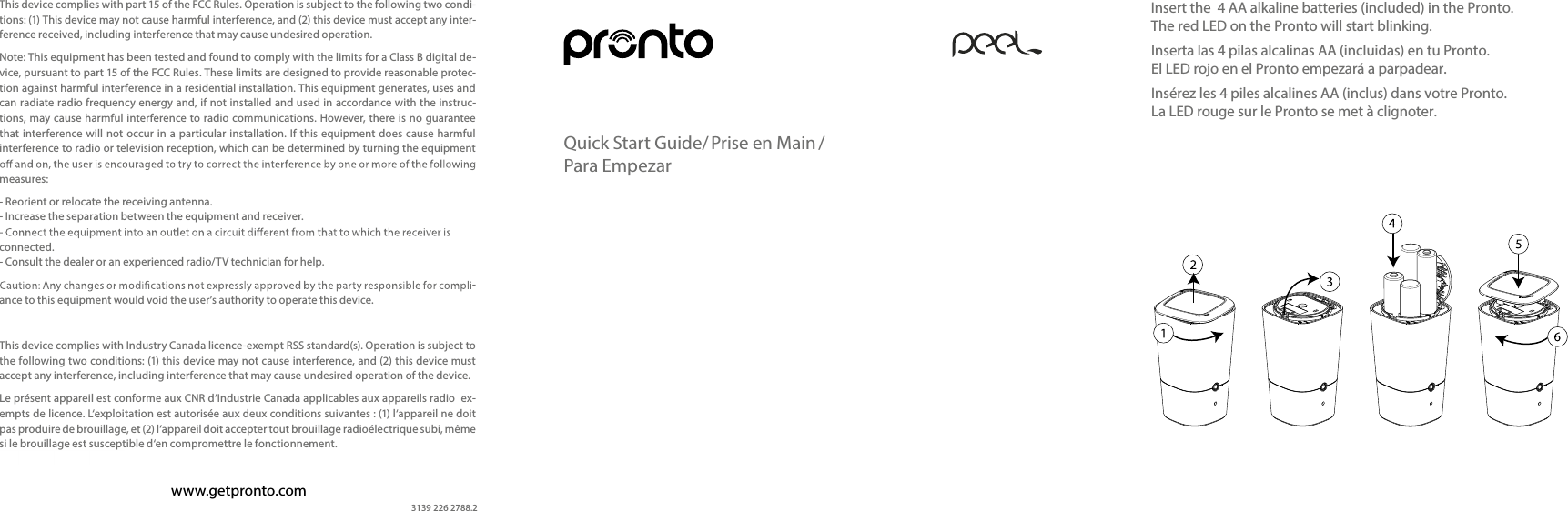 Insert the  4 AA alkaline batteries (included) in the Pronto. The red LED on the Pronto will start blinking.Inserta las 4 pilas alcalinas AA (incluidas) en tu Pronto. El LED rojo en el Pronto empezará a parpadear.Insérez les 4 piles alcalines AA (inclus) dans votre Pronto. La LED rouge sur le Pronto se met à clignoter.Quick Start Guide/ Prise en Main /  Para Empezarwww.getpronto.comThis device complies with part 15 of the FCC Rules. Operation is subject to the following two condi-tions: (1) This device may not cause harmful interference, and (2) this device must accept any inter-ference received, including interference that may cause undesired operation.Note: This equipment has been tested and found to comply with the limits for a Class B digital de-vice, pursuant to part 15 of the FCC Rules. These limits are designed to provide reasonable protec-tion against harmful interference in a residential installation. This equipment generates, uses and can radiate radio frequency energy and, if not installed and used in accordance with the instruc-tions, may cause harmful interference  to radio communications. However, there is  no guarantee that  interference will  not  occur in a  particular  installation. If this equipment  does cause harmful interference to radio or television reception, which can be determined by turning the equipment measures:- Reorient or relocate the receiving antenna. - Increase the separation between the equipment and receiver. connected. - Consult the dealer or an experienced radio/TV technician for help.-ance to this equipment would void the user’s authority to operate this device.This device complies with Industry Canada licence-exempt RSS standard(s). Operation is subject to the following two conditions: (1) this device may not cause interference, and (2) this device must accept any interference, including interference that may cause undesired operation of the device.Le présent appareil est conforme aux CNR d‘Industrie Canada applicables aux appareils radio  ex-empts de licence. L‘exploitation est autorisée aux deux conditions suivantes : (1) l‘appareil ne doit pas produire de brouillage, et (2) l‘appareil doit accepter tout brouillage radioélectrique subi, même si le brouillage est susceptible d‘en compromettre le fonctionnement.3139 226 2788.2