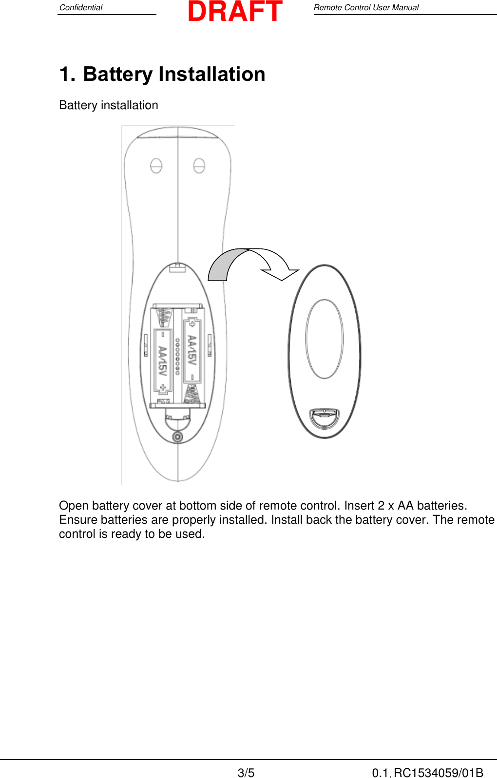 Confidential                                                                                 Google Remote Control User Manual  3/5 0.1, RC1534059/01B DRAFT 1. Battery Installation Battery installation                        Open battery cover at bottom side of remote control. Insert 2 x AA batteries. Ensure batteries are properly installed. Install back the battery cover. The remote control is ready to be used.  