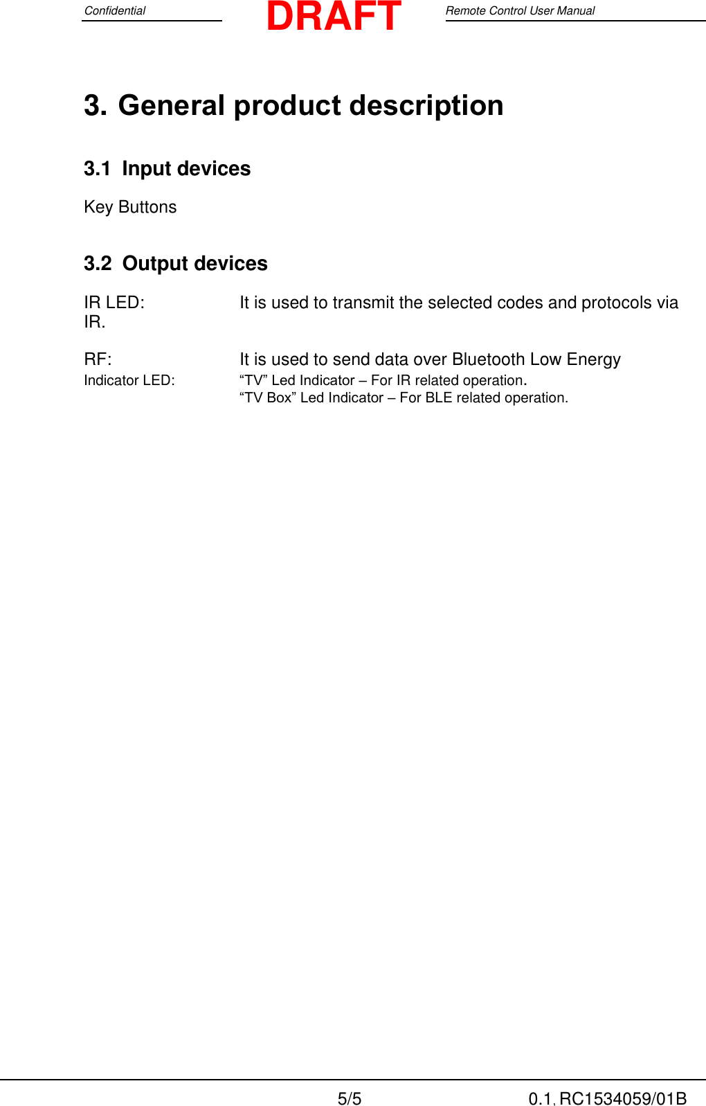 Confidential                                                                                 Google Remote Control User Manual  5/5 0.1, RC1534059/01B DRAFT 3. General product description  3.1 Input devices Key Buttons 3.2 Output devices IR LED:     It is used to transmit the selected codes and protocols via IR. RF:      It is used to send data over Bluetooth Low Energy Indicator LED:     “TV” Led Indicator – For IR related operation.    “TV Box” Led Indicator – For BLE related operation.   