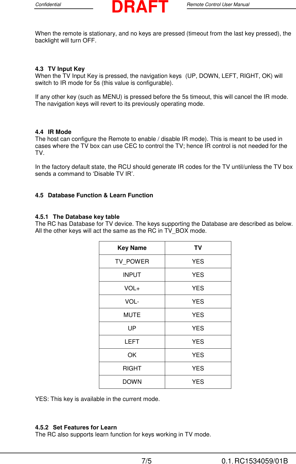 Confidential                                                                                 Google Remote Control User Manual  7/5 0.1, RC1534059/01B DRAFT When the remote is stationary, and no keys are pressed (timeout from the last key pressed), the backlight will turn OFF.  4.3  TV Input Key When the TV Input Key is pressed, the navigation keys  (UP, DOWN, LEFT, RIGHT, OK) will switch to IR mode for 5s (this value is configurable).  If any other key (such as MENU) is pressed before the 5s timeout, this will cancel the IR mode.  The navigation keys will revert to its previously operating mode.  4.4  IR Mode The host can configure the Remote to enable / disable IR mode). This is meant to be used in cases where the TV box can use CEC to control the TV; hence IR control is not needed for the TV.  In the factory default state, the RCU should generate IR codes for the TV until/unless the TV box sends a command to ‘Disable TV IR’. 4.5  Database Function &amp; Learn Function 4.5.1 The Database key table The RC has Database for TV device. The keys supporting the Database are described as below.  All the other keys will act the same as the RC in TV_BOX mode.  Key Name TV TV_POWER YES INPUT YES VOL+ YES VOL- YES MUTE YES UP YES LEFT YES OK YES RIGHT YES DOWN YES  YES: This key is available in the current mode.  4.5.2 Set Features for Learn  The RC also supports learn function for keys working in TV mode.  