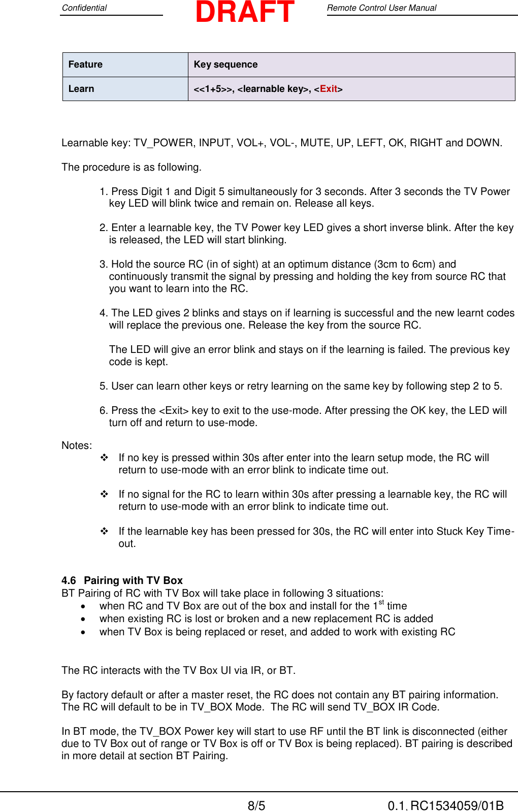 Confidential                                                                                 Google Remote Control User Manual  8/5 0.1, RC1534059/01B DRAFT Feature Key sequence Learn &lt;&lt;1+5&gt;&gt;, &lt;learnable key&gt;, &lt;Exit&gt;    Learnable key: TV_POWER, INPUT, VOL+, VOL-, MUTE, UP, LEFT, OK, RIGHT and DOWN.   The procedure is as following.   1. Press Digit 1 and Digit 5 simultaneously for 3 seconds. After 3 seconds the TV Power key LED will blink twice and remain on. Release all keys.   2. Enter a learnable key, the TV Power key LED gives a short inverse blink. After the key is released, the LED will start blinking.   3. Hold the source RC (in of sight) at an optimum distance (3cm to 6cm) and continuously transmit the signal by pressing and holding the key from source RC that you want to learn into the RC.   4. The LED gives 2 blinks and stays on if learning is successful and the new learnt codes will replace the previous one. Release the key from the source RC.  The LED will give an error blink and stays on if the learning is failed. The previous key code is kept.   5. User can learn other keys or retry learning on the same key by following step 2 to 5.   6. Press the &lt;Exit&gt; key to exit to the use-mode. After pressing the OK key, the LED will turn off and return to use-mode.   Notes:    If no key is pressed within 30s after enter into the learn setup mode, the RC will return to use-mode with an error blink to indicate time out.    If no signal for the RC to learn within 30s after pressing a learnable key, the RC will return to use-mode with an error blink to indicate time out.     If the learnable key has been pressed for 30s, the RC will enter into Stuck Key Time-out.  4.6  Pairing with TV Box BT Pairing of RC with TV Box will take place in following 3 situations:    when RC and TV Box are out of the box and install for the 1st time   when existing RC is lost or broken and a new replacement RC is added   when TV Box is being replaced or reset, and added to work with existing RC   The RC interacts with the TV Box UI via IR, or BT.   By factory default or after a master reset, the RC does not contain any BT pairing information.   The RC will default to be in TV_BOX Mode.  The RC will send TV_BOX IR Code.  In BT mode, the TV_BOX Power key will start to use RF until the BT link is disconnected (either due to TV Box out of range or TV Box is off or TV Box is being replaced). BT pairing is described in more detail at section BT Pairing.  