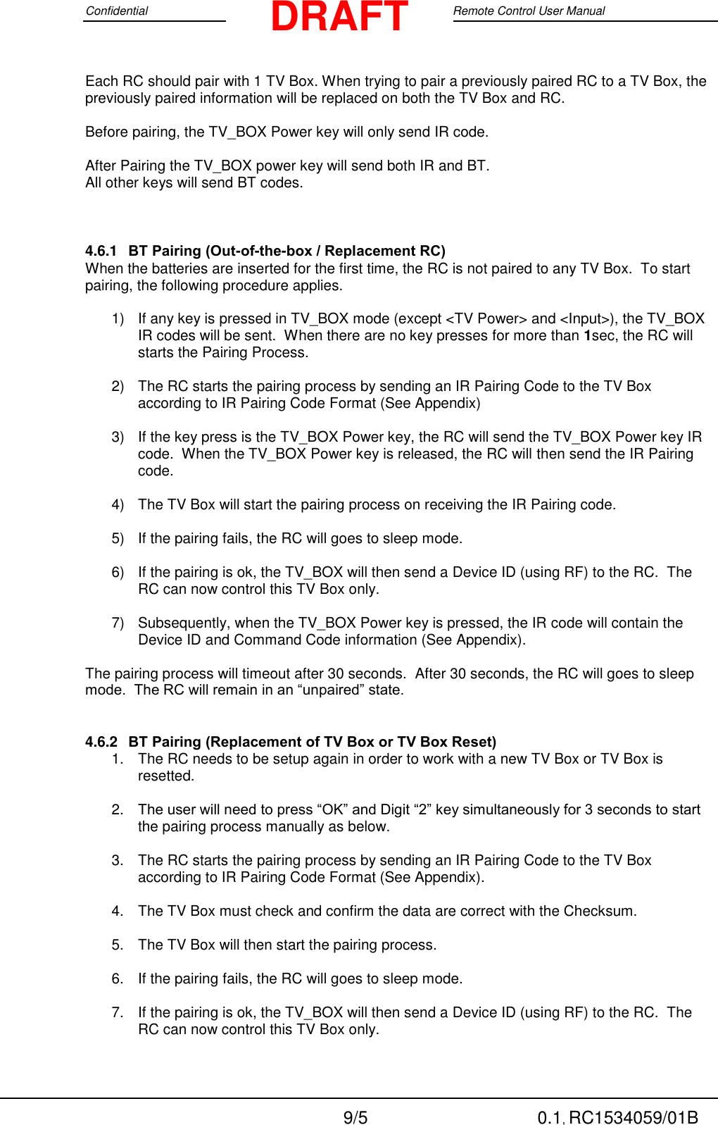 Confidential                                                                                 Google Remote Control User Manual  9/5 0.1, RC1534059/01B DRAFT Each RC should pair with 1 TV Box. When trying to pair a previously paired RC to a TV Box, the previously paired information will be replaced on both the TV Box and RC.  Before pairing, the TV_BOX Power key will only send IR code.    After Pairing the TV_BOX power key will send both IR and BT. All other keys will send BT codes.  4.6.1 BT Pairing (Out-of-the-box / Replacement RC) When the batteries are inserted for the first time, the RC is not paired to any TV Box.  To start pairing, the following procedure applies.  1)  If any key is pressed in TV_BOX mode (except &lt;TV Power&gt; and &lt;Input&gt;), the TV_BOX IR codes will be sent.  When there are no key presses for more than 1sec, the RC will starts the Pairing Process.  2)  The RC starts the pairing process by sending an IR Pairing Code to the TV Box according to IR Pairing Code Format (See Appendix)  3)  If the key press is the TV_BOX Power key, the RC will send the TV_BOX Power key IR code.  When the TV_BOX Power key is released, the RC will then send the IR Pairing code.  4)  The TV Box will start the pairing process on receiving the IR Pairing code.  5)  If the pairing fails, the RC will goes to sleep mode.  6)  If the pairing is ok, the TV_BOX will then send a Device ID (using RF) to the RC.  The RC can now control this TV Box only.  7)  Subsequently, when the TV_BOX Power key is pressed, the IR code will contain the Device ID and Command Code information (See Appendix).    The pairing process will timeout after 30 seconds.  After 30 seconds, the RC will goes to sleep mode.  The RC will remain in an “unpaired” state. 4.6.2 BT Pairing (Replacement of TV Box or TV Box Reset) 1.  The RC needs to be setup again in order to work with a new TV Box or TV Box is resetted.  2. The user will need to press “OK” and Digit “2” key simultaneously for 3 seconds to start the pairing process manually as below.  3.  The RC starts the pairing process by sending an IR Pairing Code to the TV Box according to IR Pairing Code Format (See Appendix).  4.  The TV Box must check and confirm the data are correct with the Checksum.  5.  The TV Box will then start the pairing process.    6.  If the pairing fails, the RC will goes to sleep mode.  7.  If the pairing is ok, the TV_BOX will then send a Device ID (using RF) to the RC.  The RC can now control this TV Box only.  