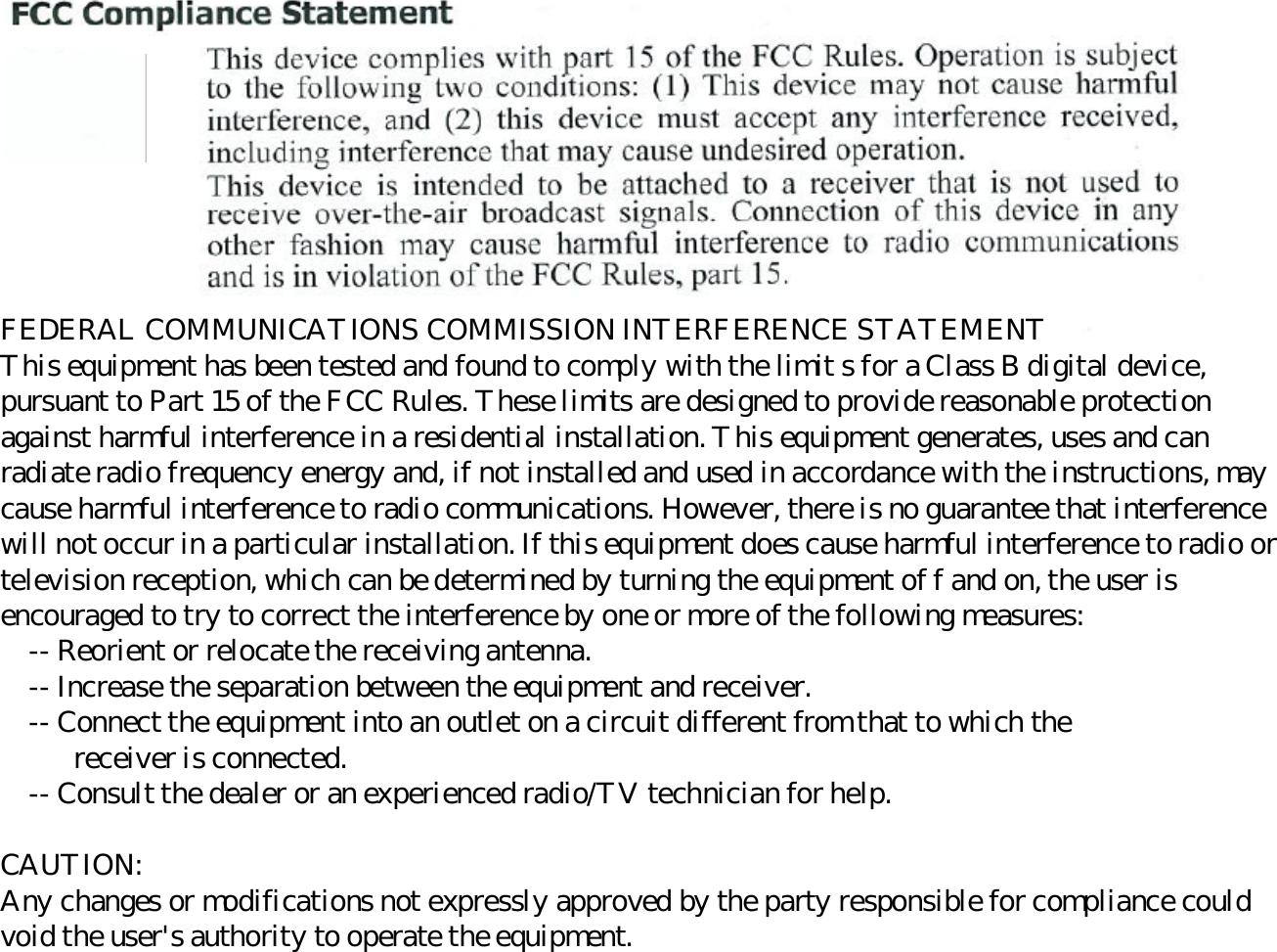 FEDERAL COMMUNICATIONS COMMISSION INTERFERENCE STATEMENT This equipment has been tested and found to comply with the limit s for a Class B digital device, pursuant to Part 15 of the FCC Rules. These limits are designed to provide reasonable protection against harmful interference in a residential installation. This equipment generates, uses and can radiate radio frequency energy and, if not installed and used in accordance with the instructions, may cause harmful interference to radio communications. However, there is no guarantee that interference will not occur in a particular installation. If this equipment does cause harmful interference to radio or television reception, which can be determined by turning the equipment of f and on, the user is encouraged to try to correct the interference by one or more of the following measures:      -- Reorient or relocate the receiving antenna.      -- Increase the separation between the equipment and receiver.      -- Connect the equipment into an outlet on a circuit different from that to which the    receiver is connected.      -- Consult the dealer or an experienced radio/TV technician for help.    CAUTION:  Any changes or modifications not expressly approved by the party responsible for compliance could void the user&apos;s authority to operate the equipment.  