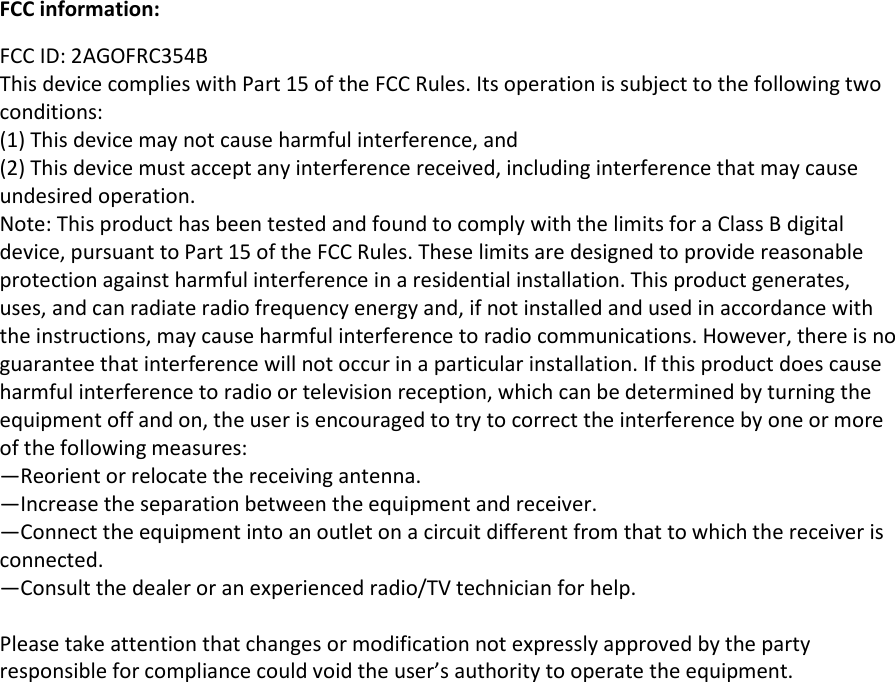  FCC information: FCC ID: 2AGOFRC354B This device complies with Part 15 of the FCC Rules. Its operation is subject to the following two conditions:  (1) This device may not cause harmful interference, and  (2) This device must accept any interference received, including interference that may cause undesired operation. Note: This product has been tested and found to comply with the limits for a Class B digital device, pursuant to Part 15 of the FCC Rules. These limits are designed to provide reasonable protection against harmful interference in a residential installation. This product generates, uses, and can radiate radio frequency energy and, if not installed and used in accordance with the instructions, may cause harmful interference to radio communications. However, there is no guarantee that interference will not occur in a particular installation. If this product does cause harmful interference to radio or television reception, which can be determined by turning the equipment off and on, the user is encouraged to try to correct the interference by one or more of the following measures:  —Reorient or relocate the receiving antenna.  —Increase the separation between the equipment and receiver.  —Connect the equipment into an outlet on a circuit different from that to which the receiver is connected.  —Consult the dealer or an experienced radio/TV technician for help.  Please take attention that changes or modification not expressly approved by the party responsible for compliance could void the user’s authority to operate the equipment. 