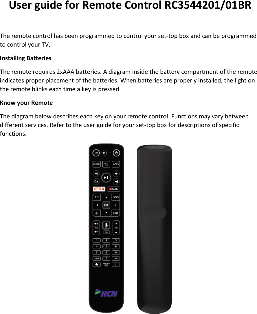 User guide for Remote Control RC3544201/01BR  The remote control has been programmed to control your set-top box and can be programmed to control your TV. Installing Batteries The remote requires 2xAAA batteries. A diagram inside the battery compartment of the remote indicates proper placement of the batteries. When batteries are properly installed, the light on the remote blinks each time a key is pressed Know your Remote The diagram below describes each key on your remote control. Functions may vary between different services. Refer to the user guide for your set-top box for descriptions of specific functions.  