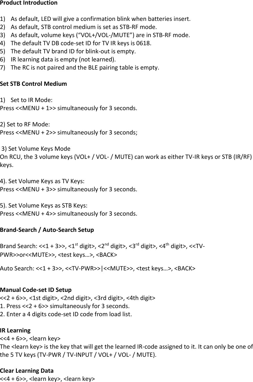 Product Introduction  1) As default, LED will give a confirmation blink when batteries insert. 2) As default, STB control medium is set as STB-RF mode. 3) As default, volume keys (“VOL+/VOL-/MUTE”) are in STB-RF mode. 4) The default TV DB code-set ID for TV IR keys is 0618.  5) The default TV brand ID for blink-out is empty. 6) IR learning data is empty (not learned). 7) The RC is not paired and the BLE pairing table is empty.   Set STB Control Medium  1) Set to IR Mode: Press &lt;&lt;MENU + 1&gt;&gt; simultaneously for 3 seconds.  2) Set to RF Mode: Press &lt;&lt;MENU + 2&gt;&gt; simultaneously for 3 seconds;   3) Set Volume Keys Mode On RCU, the 3 volume keys (VOL+ / VOL- / MUTE) can work as either TV-IR keys or STB (IR/RF) keys.   4). Set Volume Keys as TV Keys: Press &lt;&lt;MENU + 3&gt;&gt; simultaneously for 3 seconds.  5). Set Volume Keys as STB Keys: Press &lt;&lt;MENU + 4&gt;&gt; simultaneously for 3 seconds.  Brand-Search / Auto-Search Setup  Brand Search: &lt;&lt;1 + 3&gt;&gt;, &lt;1st digit&gt;, &lt;2nd digit&gt;, &lt;3rd digit&gt;, &lt;4th digit&gt;, &lt;&lt;TV-PWR&gt;&gt;or&lt;&lt;MUTE&gt;&gt;, &lt;test keys…&gt;, &lt;BACK&gt; Auto Search: &lt;&lt;1 + 3&gt;&gt;, &lt;&lt;TV-PWR&gt;&gt;|&lt;&lt;MUTE&gt;&gt;, &lt;test keys…&gt;, &lt;BACK&gt;  Manual Code-set ID Setup &lt;&lt;2 + 6&gt;&gt;, &lt;1st digit&gt;, &lt;2nd digit&gt;, &lt;3rd digit&gt;, &lt;4th digit&gt; 1. Press &lt;&lt;2 + 6&gt;&gt; simultaneously for 3 seconds.  2. Enter a 4 digits code-set ID code from load list.  IR Learning &lt;&lt;4 + 6&gt;&gt;, &lt;learn key&gt; The &lt;learn key&gt; is the key that will get the learned IR-code assigned to it. It can only be one of the 5 TV keys (TV-PWR / TV-INPUT / VOL+ / VOL- / MUTE).  Clear Learning Data &lt;&lt;4 + 6&gt;&gt;, &lt;learn key&gt;, &lt;learn key&gt; 