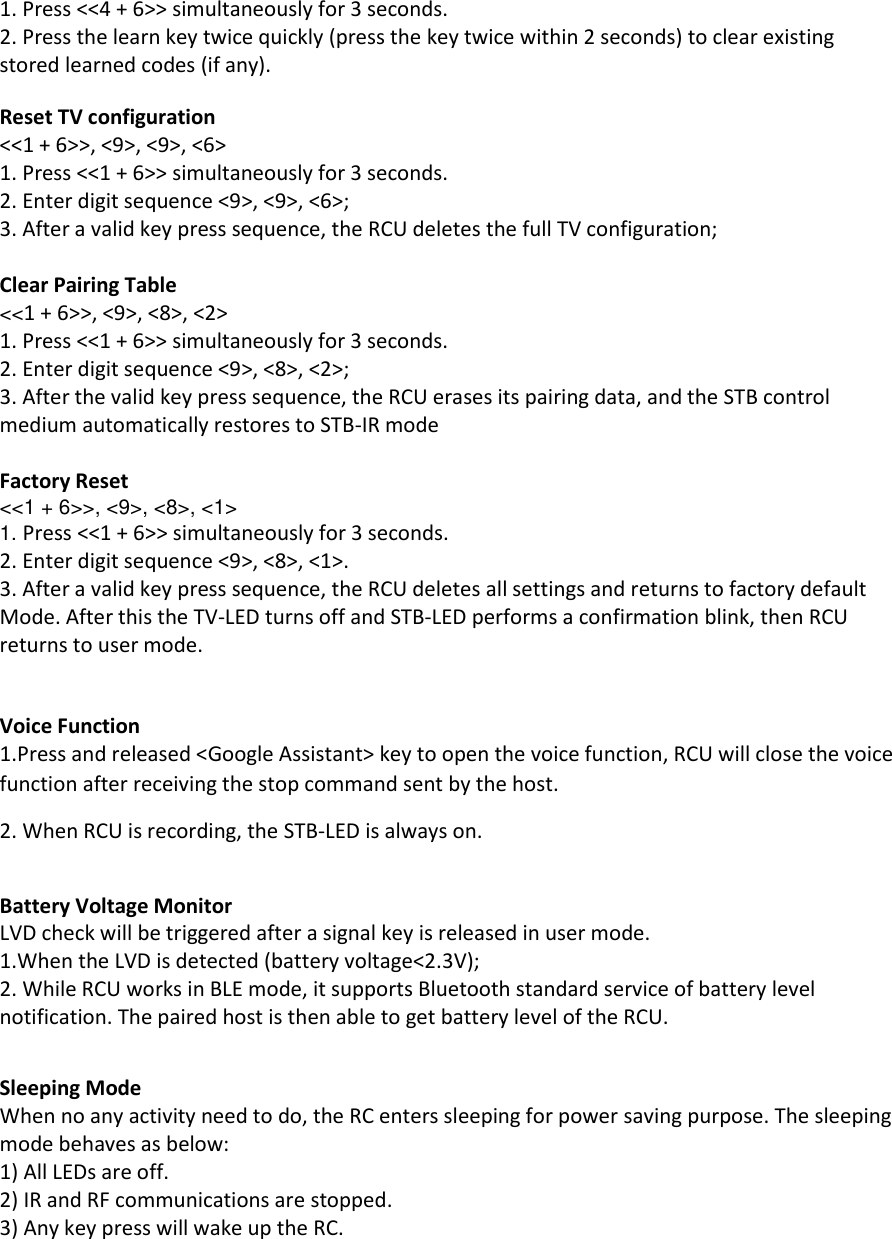 1. Press &lt;&lt;4 + 6&gt;&gt; simultaneously for 3 seconds.  2. Press the learn key twice quickly (press the key twice within 2 seconds) to clear existing stored learned codes (if any).  Reset TV configuration &lt;&lt;1 + 6&gt;&gt;, &lt;9&gt;, &lt;9&gt;, &lt;6&gt; 1. Press &lt;&lt;1 + 6&gt;&gt; simultaneously for 3 seconds.  2. Enter digit sequence &lt;9&gt;, &lt;9&gt;, &lt;6&gt;; 3. After a valid key press sequence, the RCU deletes the full TV configuration;  Clear Pairing Table &lt;&lt;1 + 6&gt;&gt;, &lt;9&gt;, &lt;8&gt;, &lt;2&gt; 1. Press &lt;&lt;1 + 6&gt;&gt; simultaneously for 3 seconds.  2. Enter digit sequence &lt;9&gt;, &lt;8&gt;, &lt;2&gt;; 3. After the valid key press sequence, the RCU erases its pairing data, and the STB control medium automatically restores to STB-IR mode  Factory Reset &lt;&lt;1 + 6&gt;&gt;, &lt;9&gt;, &lt;8&gt;, &lt;1&gt; 1. Press &lt;&lt;1 + 6&gt;&gt; simultaneously for 3 seconds.  2. Enter digit sequence &lt;9&gt;, &lt;8&gt;, &lt;1&gt;.  3. After a valid key press sequence, the RCU deletes all settings and returns to factory default Mode. After this the TV-LED turns off and STB-LED performs a confirmation blink, then RCU returns to user mode.  Voice Function 1.Press and released &lt;Google Assistant&gt; key to open the voice function, RCU will close the voice function after receiving the stop command sent by the host. 2. When RCU is recording, the STB-LED is always on.  Battery Voltage Monitor LVD check will be triggered after a signal key is released in user mode. 1.When the LVD is detected (battery voltage&lt;2.3V); 2. While RCU works in BLE mode, it supports Bluetooth standard service of battery level notification. The paired host is then able to get battery level of the RCU.   Sleeping Mode When no any activity need to do, the RC enters sleeping for power saving purpose. The sleeping mode behaves as below: 1) All LEDs are off. 2) IR and RF communications are stopped. 3) Any key press will wake up the RC.   