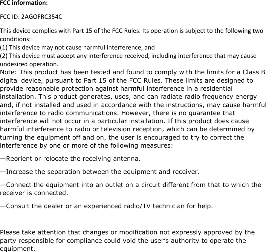 FCC information: FCC ID: 2AGOFRC354C This device complies with Part 15 of the FCC Rules. Its operation is subject to the following two conditions:  (1) This device may not cause harmful interference, and  (2) This device must accept any interference received, including interference that may cause undesired operation. Note: This product has been tested and found to comply with the limits for a Class B digital device, pursuant to Part 15 of the FCC Rules. These limits are designed to provide reasonable protection against harmful interference in a residential installation. This product generates, uses, and can radiate radio frequency energy and, if not installed and used in accordance with the instructions, may cause harmful interference to radio communications. However, there is no guarantee that interference will not occur in a particular installation. If this product does cause harmful interference to radio or television reception, which can be determined by turning the equipment off and on, the user is encouraged to try to correct the interference by one or more of the following measures:  —Reorient or relocate the receiving antenna.  —Increase the separation between the equipment and receiver.  —Connect the equipment into an outlet on a circuit different from that to which the receiver is connected.  —Consult the dealer or an experienced radio/TV technician for help.  Please take attention that changes or modification not expressly approved by the party responsible for compliance could void the user’s authority to operate the equipment.  