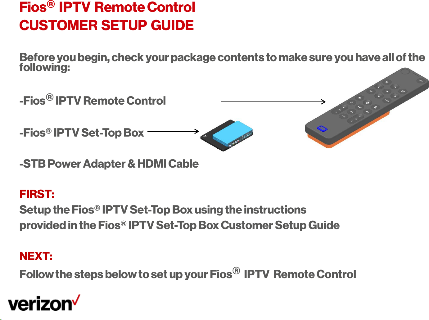       Fios® IPTV Remote Control CUSTOMER SETUP GUIDE  Before you begin, check your package contents to make sure you have all of the following:  -Fios® IPTV Remote Control  -Fios® IPTV Set-Top Box -STB Power Adapter &amp; HDMI Cable FIRST: Setup the Fios® IPTV Set-Top Box using the instructions provided in the Fios® IPTV Set-Top Box Customer Setup Guide  NEXT: Follow the steps below to set up your Fios® IPTV  Remote Control 