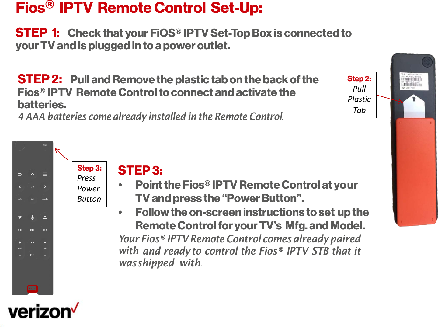   Step 2: Pull Plastic Tab ur up the    Step 3: Press Power Button Fios®  IPTV  Remote Control  Set-Up: STEP 1: Check that your FiOS® IPTV Set-Top Box is connected to your TV and is plugged in to a power outlet.   STEP 2: Pull and Remove the plastic tab on the back of the Fios® IPTV  Remote Control to connect and activate the batteries. 4 AAA batteries come already installed in the Remote Control.    STEP 3: •  Point the Fios® IPTV Remote Control at yo TV and press the “Power Button”. •  Follow the on-screen instructions to set Remote Control for your TV’s Mfg. and Model. Your Fios® IPTV Remote Control comes already paired with and ready to control the Fios® IPTV STB that it was shipped with. 