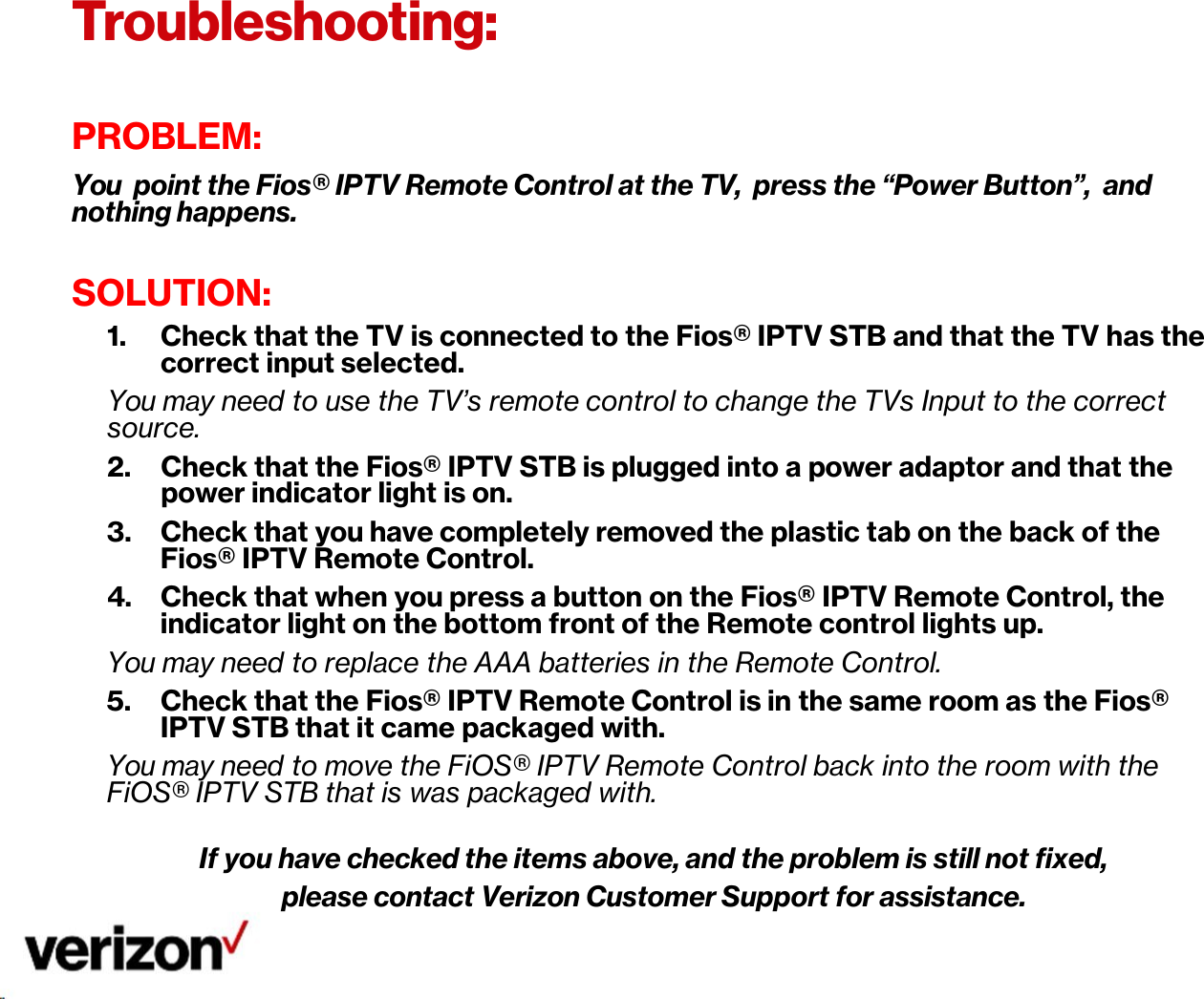 Troubleshooting:      PROBLEM: You point the Fios® IPTV Remote Control at the TV, press the “Power Button”, and nothing happens.  SOLUTION: 1. Check that the TV is connected to the Fios® IPTV STB and that the TV has the correct input selected. You may need to use the TV’s remote control to change the TVs Input to the correct source. 2. Check that the Fios® IPTV STB is plugged into a power adaptor and that the power indicator light is on. 3. Check that you have completely removed the plastic tab on the back of the Fios® IPTV Remote Control. 4. Check that when you press a button on the Fios® IPTV Remote Control, the indicator light on the bottom front of the Remote control lights up. You may need to replace the AAA batteries in the Remote Control. 5. Check that the Fios® IPTV Remote Control is in the same room as the Fios® IPTV STB that it came packaged with. You may need to move the FiOS® IPTV Remote Control back into the room with the FiOS® IPTV STB that is was packaged with.  If you have checked the items above, and the problem is still not fixed, please contact Verizon Customer Support for assistance. 