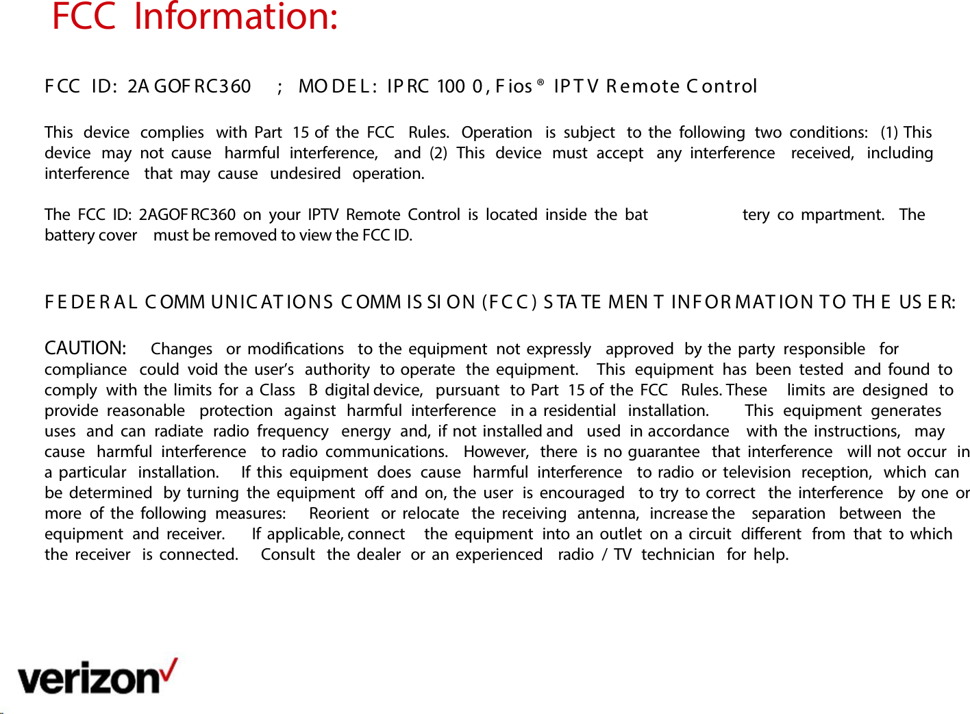 FCC  Information:    F CC  ID:  2A GOF RC360 ;  MO DE L :  IP RC 100 0 , F ios ®  IP T V  R emote C ontrol   This  device  complies  with Part  15 of  the  FCC   Rules.  Operation  is subject   to the  following  two  conditions:  (1) This  device  may   not  cause   harmful  interference,  and   (2)  This  device  must   accept  any   interference  received,  including  interference  that may  cause  undesired  operation.   The  FCC  ID:  2AGOF RC360  on  your  IPTV  Remote  Control  is  located  inside the  bat tery  co mpartment.  The battery cover  must be removed to view the FCC ID.    F E DE R A L  C OMM UNIC AT IONS  C OMM IS SI ON (F C C ) S TA TE MEN T  INF OR MAT IO N T O  TH E  US E R:  CAUTION:   Changes  or modications  to the equipment  not expressly  approved  by the  party  responsible  for  compliance  could  void the  user’s  authority  to operate  the equipment.    This  equipment  has  been  tested  and found  to comply  with the limits for  a  Class  B  digital device,  pursuant  to Part  15 of the FCC  Rules. These  limits  are  designed  to provide  reasonable  protection  against  harmful  interference  in a  residential  installation.   This  equipment  generates  uses  and  can  radiate  radio  frequency  energy  and,  if not installed and  used  in accordance  with the  instructions,  may  cause  harmful  interference  to radio  communications.   However,  there  is no guarantee  that interference  will not occur  in a  particular  installation.   If this  equipment  does  cause  harmful  interference  to radio  or television  reception,  which  can  be determined  by turning  the equipment  o  and  on, the user  is encouraged  to try  to correct  the interference  by one  or more  of the following  measures:    Reorient  or relocate  the receiving  antenna,  increase the  separation  between  the equipment  and  receiver.     If  applicable, connect  the equipment  into an outlet  on a  circuit  dierent  from  that to which  the receiver  is connected.    Consult  the dealer  or an experienced  radio  / TV  technician  for  help.         