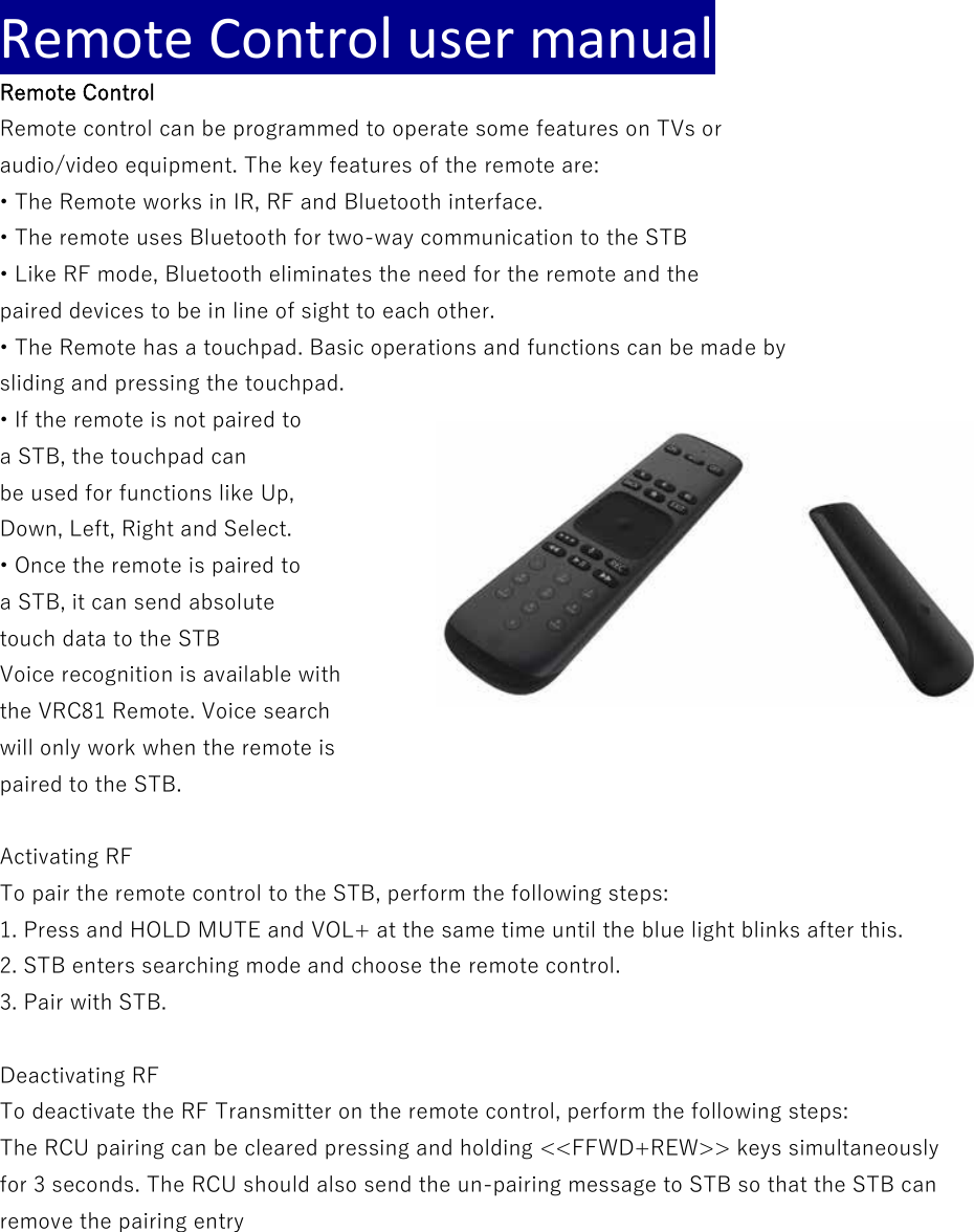 Remote Control user manual Remote Control Remote control can be programmed to operate some features on TVs or audio/video equipment. The key features of the remote are: • The Remote works in IR, RF and Bluetooth interface. • The remote uses Bluetooth for two-way communication to the STB • Like RF mode, Bluetooth eliminates the need for the remote and the paired devices to be in line of sight to each other. • The Remote has a touchpad. Basic operations and functions can be made by sliding and pressing the touchpad. • If the remote is not paired to a STB, the touchpad can be used for functions like Up, Down, Left, Right and Select. • Once the remote is paired to a STB, it can send absolute touch data to the STB Voice recognition is available with the VRC81 Remote. Voice search will only work when the remote is paired to the STB.  Activating RF To pair the remote control to the STB, perform the following steps: 1. Press and HOLD MUTE and VOL+ at the same time until the blue light blinks after this.  2. STB enters searching mode and choose the remote control. 3. Pair with STB.  Deactivating RF To deactivate the RF Transmitter on the remote control, perform the following steps: The RCU pairing can be cleared pressing and holding &lt;&lt;FFWD+REW&gt;&gt; keys simultaneously for 3 seconds. The RCU should also send the un-pairing message to STB so that the STB can remove the pairing entry     