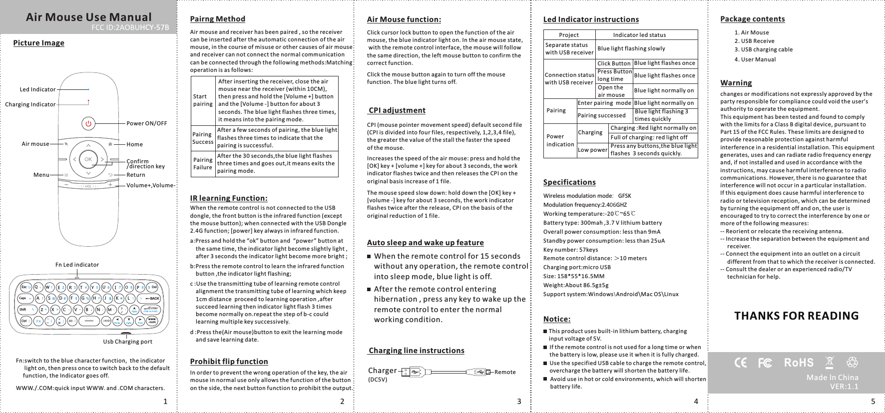 Project Indicator led statusSeparate status with USB receiver Blue light flashing slowlyConnection status with USB receiverClick ButtonPress Button long timeOpen the air mousePairingPower indication Low powerChargingAir Mouse function: Click cursor lock button to open the function of the air mouse, the blue indicator light on. In the air mouse state, with the remote control interface, the mouse will follow the same direction, the left mouse button to confirm the correct function. CPI adjustmentCPI (mouse pointer movement speed) default second file (CPI is divided into four files, respectively, 1,2,3,4 file), the greater the value of the stall the faster the speed of the mouse.Increases the speed of the air mouse: press and hold the [OK] key + [volume +] key for about 3 seconds, the work indicator flashes twice and then releases the CPI on the original basis increase of 1 file.The mouse speed slow down: hold down the [OK] key + [volume -] key for about 3 seconds, the work indicator flashes twice after the release, CPI on the basis of the original reduction of 1 file.Auto sleep and wake up featureWhen the remote control for 15 seconds without any operation, the remote control into sleep mode, blue light is off.After the remote control entering hibernation , press any key to wake up the remote control to enter the normal working condition.         RemoteCharger(DC5V) Charging line instructionsAir Mouse Use ManualPicture ImageLed IndicatorCharging IndicatorPower ON/OFFAir mouse HomeConfirm/direction keyMenu ReturnVolume+,Volume-Fn Led indicatorUsb Charging portFn:switch to the blue character function,  the indicator       light on, then press once to switch back to the default      function, the Indicator goes off.WWW./.COM:quick input WWW. and .COM characters..c omww w.Esc QWE R T Y IUOPDelJCaps A S D F G H K L BACKShift zX C V NB MCtrlPairng MethodAir mouse and receiver has been paired , so the receiver can be inserted after the automatic connection of the air mouse, in the course of misuse or other causes of air mouse and receiver can not connect the normal communication can be connected through the following methods:Matching operation is as follows:When the remote control is not connected to the USB dongle, the front button is the infrared function (except the mouse button); when connected with the USB Dongle 2.4G function; [power] key always in infrared function.a:Press and hold the &ldquo;ok&rdquo; button and  &ldquo;power&rdquo; button at     the same time, the indicator light become slightly light ,     after 3 seconds the indicator light become more bright ;b:Press the remote control to learn the infrared function     button ,the indicator light flashing;c :Use the transmitting tube of learning remote control     alignment the transmitting tube of learning which keep     1cm distance  proceed to learning operation ,after     succeed learning then indicator light flash 3 times     become normally on.repeat the step of b-c could     learning multiple key successively.d :Press the( )button to exit the learning mode     and save learning date.Air mouseProhibit flip functionIn order to prevent the wrong operation of the key, the air mouse in normal use only allows the function of the button on the side, the next button function to prohibit the output.After inserting the receiver, close the air mouse near the receiver (within 10CM), then press and hold the [Volume +] button and the [Volume -] button for about 3 seconds. The blue light flashes three times,it means into the pairing mode.Start pairingAfter a few seconds of pairing, the blue light flashes three times to indicate that the pairing is successful.Pairing SuccessAfter the 30 seconds,the blue light flashes three times and goes out,it means exits the pairing mode.Pairing FailureIR learning Function:Click the mouse button again to turn off the mouse function. The blue light turns off.Led Indicator instructionsBlue light flashes onceBlue light flashes onceBlue light normally onEnter pairing  mode Blue light normally onPairing successed Blue light flashing 3 times quicklyCharging :Red light normally onFull of charging: red light offPress any buttons,the blue light flashes  3 seconds quickly. SpecificationsPackage contents1. Air Mouse2. USB Receive3. USB charging cable4. User ManualWireless modulation mode：GFSKModulation frequency:2.406GHZWorking temperature:-20℃~65℃Battery type: 300mah ,3.7 V lithium battery Overall power consumption: less than 9mA Standby power consumption: less than 25uA Key number: 57keysRemote control distance: ＞10 metersCharging port:micro USBSize: 158*55*16.5MMWeight:About 86.5g&plusmn;5gSupport system:Windows\Android\Mac OS\LinuxNotice:This product uses built-in lithium battery, charging input voltage of 5V.If the remote control is not used for a long time or when the battery is low, please use it when it is fully charged.Use the specified USB cable to charge the remote control, overcharge the battery will shorten the battery life.Avoid use in hot or cold environments, which will shorten battery life.123 4changes or modifications not expressly approved by the party responsible for compliance could void the user's authority to operate the equipment.This equipment has been tested and found to comply with the limits for a Class B digital device, pursuant to Part 15 of the FCC Rules. These limits are designed to provide reasonable protection against harmful interference in a residential installation. This equipment generates, uses and can radiate radio frequency energy and, if not installed and used in accordance with the instructions, may cause harmful interference to radio communications. However, there is no guarantee that interference will not occur in a particular installation.If this equipment does cause harmful interference to radio or television reception, which can be determined by turning the equipment off and on, the user is encouraged to try to correct the interference by one or more of the following measures:-- Reorient or relocate the receiving antenna.-- Increase the separation between the equipment and      receiver.-- Connect the equipment into an outlet on a circuit      different from that to which the receiver is connected.-- Consult the dealer or an experienced radio/TV      technician for help.WarningFCC ID:2AOBUHCY-57BTHANKS FOR READING5Made ln ChinaRoHSVER:1.1