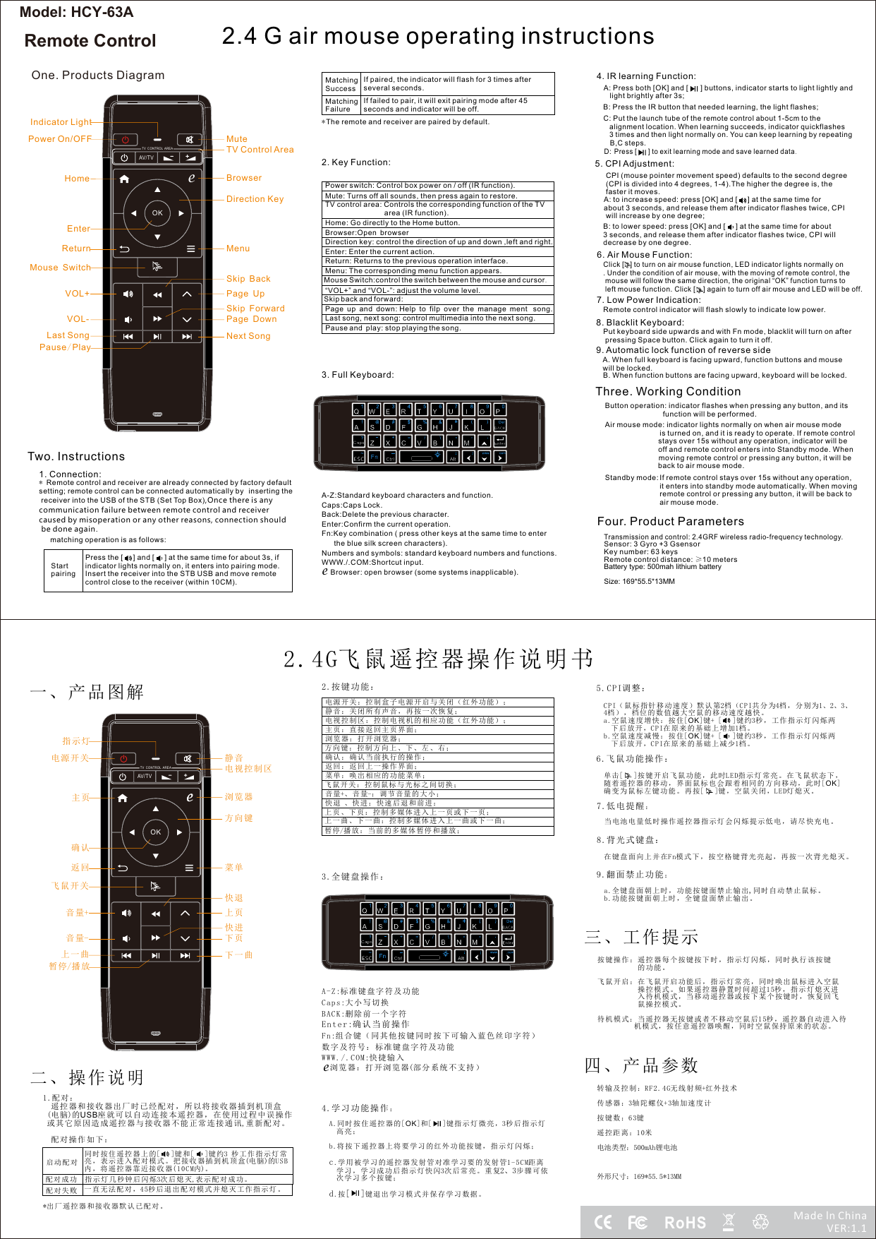 2.4 G air mouse operating instructions3. Full Keyboard:4. IR learning Function:A: Press both [OK] and [      ] buttons, indicator starts to light lightly and light brightly after 3s; B: Press the IR button that needed learning, the light flashes; C: Put the launch tube of the remote control about 1-5cm to the alignment location. When learning succeeds, indicator quickflashes 3 times and then light normally on. You can keep learning by repeatingB,C steps.D:  Press [      ] to exit learning mode and save learned data.5. CPI Adjustment:CPI (mouse pointer movement speed) defaults to the second degree (CPI is divided into 4 degrees, 1-4).The higher the degree is, the faster it moves.6. Air Mouse Function:Click [   ] to turn on air mouse function, LED indicator lights normally on. Under the condition of air mouse, with the moving of remote control, the mouse will follow the same direction, the original &ldquo;OK&rdquo; function turns to left mouse function. Click [    ] again to turn off air mouse and LED will be off. Three. Working ConditionButton operation: indicator flashes when pressing any button, and its function will be performed. Air mouse mode: indicator lights normally on when air mouse mode is turned on, and it is ready to operate. If remote control stays over 15s without any operation, indicator will be off and remote control enters into Standby mode. When moving remote control or pressing any button, it will be back to air mouse mode. Standby mode: Four. Product ParametersTransmission and control: 2.4GRF wireless radio-frequency technology. Sensor: 3 Gyro +3 GsensorKey number: 63 keysRemote control distance: &ge;10 metersBattery type: 500mah lithium batterySize: 169*55.5*13MMOne. Products DiagramTwo. Instructions1. Connection:* setting; remote control can be connected automatically by inserting the receiver into the USB of the STB (Set Top Box),Once there is any communication failure between remote control and receiver caused by misoperation or any other reasons, connection should be done again.Remote control and receiver are already connected by factory default matching operation is as follows:Start pairing AV/TVOKTV  CONT ROL  AR EAeIndicator LightPower On/OFF MuteTV Control AreaHomeReturnEnterMenuDirection KeySkip ForwardVOL+VOL-Pause/PlayMouse SwitchLast Song Next SongBrowserSkip BackPage UpPage DownMatching SuccessIf paired, the indicator will flash for 3 times after several seconds.Matching FailureIf failed to pair, it will exit pairing mode after 45 seconds and indicator will be off.*The remote and receiver are paired by default.2. Key Function:Page up and down: Help to filp over the manage ment  song.Browser:Open browserPower switch: Control box power on / off (IR function).Mute: Turns off all sounds, then press again to restore.TV control area: Controls the corresponding function of the TV area (IR function).Home: Go directly to the Home button.Direction key: control the direction of up and down ,left and right.Enter: Enter the current action.Return: Returns to the previous operation interface.Menu: The corresponding menu function appears.Mouse Switch:control the switch between the mouse and cursor. &ldquo;VOL+&rdquo; and &ldquo;VOL-&rdquo;: adjust the volume level.Last song, next song: control multimedia into the next song.Skip back and forward:Pause and  play: stop playing the song.A-Z:Standard keyboard characters and function.Caps Caps Lock.:Back Delete the previous character.:Enter Confirm the current operation.:Fn:Key combination (  other keys at the same time to enter  press      the blue silk screen characters).Numbers and symbols: standard keyboard numbers and functions.WWW./.COM:Shortcut input.Browser: open browser (some systems inapplicable).eA: to increase speed: press [OK] and [     ] at the same time for about 3 seconds, and release them after indicator flashes twice, CPI will increase by one degree; B: to lower speed: press [OK] and [     ] at the same time for about 3 seconds, and release them after indicator flashes twice, CPI will decrease by one degree.7. Low Power Indication:Remote control indicator will flash slowly to indicate low power.8. Blacklit Keyboard:Put keyboard side upwards and with Fn mode, blacklit will turn on after pressing Space button. Click again to turn it off.9. Automatic lock function of reverse sideA. When full keyboard is facing upward, function buttons and mouse will be locked. B. When function buttons are facing upward, keyboard will be locked. If remote control stays over 15s without any operation, it enters into standby mode automatically. When moving remote control or pressing any button, it will be back to air mouse mode. 2.4G飞鼠遥控器操作说明书一、产品图解二、操作说明1.配对 ：  遥控 器 和接收 器 出厂时 已 经配对 ， 所以将 接 收器 插 到机顶 盒(电脑)的USB座 就可以 自 动连接 本 遥控器 ， 在使用 过 程中误 操 作 或其 它 原因造 成 遥控器 与 接收器 不 能正常 连 接通 讯,重 新配对 。  配对 操 作如下 ：配对 成功 指 示灯 几 秒钟 后闪 烁3次后 熄 灭,表示 配对 成功 。配对 失败 一 直无 法 配对 ，45秒 后退 出 配对 模式 并 。熄灭 工作 指示 灯*出厂遥控器和接收器默认已配对。2.按键功 能 ：电源 开关 ： 盒子 电 源开 启与 关闭 （ ；控制 红外 功能 ）静音 ：关 闭所 有 声音 ，再 按一 次 恢复 ；电视 控制 区： 控 制电 视机 的相 应 功能 ；（红 外功 能）主页 ：直 接返 回 主页 界面 ；方向 键： 控制 方 向上 、下 、左 、 右；确认 ：确 认当 前 执行 的操 作；返回 ：返 回上 一 操作 界面 ；菜单 ：唤 出相 应 的功 能菜 单；音量+、 音量-： 调节 音 量的 大小 ；暂停/播 放： 当前 的 多媒 体暂 停和 播 放；上一 曲、 下一 曲 ：控 制多 媒体 进 入上 一曲 或下 一 曲；4.学习功能操作：A.同时 按住 遥控 器 的[OK]和[   ]键 指 示灯 微亮 ，3秒后指示灯    高亮 ；  b.将按 下遥 控器 上 将要 学习 的红 外 功能 按键 ，指 示 灯闪 烁；  c.学用 被学 习的 遥 控器 发射 管对 准 学习 要的 发射 管1-5CM距 离    学习 ，学 习成 功 后指 示灯 快闪3次后常亮。重复2、3步骤 可 依    次学 习多 个按 键 ；  d.按[   ]键退出学习模式并保存学习数据。3.全键盘操作：A-Z:标准键盘字符及功能Caps:大小写 切 换BACK:删除前一个字符Enter:确认当前操作Fn :组 合键（ 同 其他按 键 同时按 下 可输入 蓝 色丝 印 字符）数字 及 符号： 标 准键盘 字 符及功 能WW W ./. C OM:快捷输入AV/TVOKTV  CONT ROL  AR EAe指示灯电源开 关 静 音电视控制区主页返回确认菜单方向键快进音量+音量-暂停/播放上一曲 下一曲飞鼠 开关 ：控 制 鼠标 与光 标之 间 切换 ；快退 、 快进 ：快 速 后退 和前 进：三、工作提示 按键 操作 ：遥 控 器每 个按 键按 下 时， 指示 灯闪 烁 ，同 时执 行该 按 键的功 能。 飞鼠 开启 ：在 飞 鼠开 启功 能后 ， 指示 灯常 亮， 同 时唤 出鼠 标进 入 空鼠操控 模式 。如 果 遥控 器静 置时 间 超过1 5秒， 指示 灯 熄灭 进入待 机模 式， 当 移动 遥控 器或 按 下某 个按 键时 ， 恢复 回飞鼠操 控模 式。 待机 模式 ：当 遥 控器 无按 键或 者 不移 动空 鼠后1 5秒 ，遥 控器 自动 进 入待机模式，按任意遥控器唤醒，同时空鼠保持原来的状态。四、产品参数 转输及控制：RF2.4 G无线射频+红外技术  传感器：3轴陀螺仪+3轴加速度计 按键数：6 3键 遥控距离：1 0米 电池类型：500mAh锂电池  外形尺寸：169*55.5*13MM6.飞鼠 功 能 操 作 ：  单击[   ]按 键开 启飞 鼠 功能 ，此 时 指示 灯 常亮 。在 飞鼠 状 态下 ，随着 遥控 器的 移 动， 界面 鼠标 也 会跟 着相 同的 方 向移 动， 此时[OK]  确变 为鼠 标左 键 功能 。再 按[   ]键，空鼠关闭，LED灯熄 灭。LED浏览器快退上页下页浏览 器： 打开 浏 览器 ；飞鼠开关e上页 、下 页： 控 制多 媒体 进入 上 一页 或下 一页 ；浏览器：打开浏览器(部分系统不支持）e8.背光式 键 盘 ：  在键 盘面 向上 并 在Fn模 式下 ，按 空 格键 背光 亮起 ， 再按 一次 背光 熄 灭。5.CPI调整：  CPI（鼠标指针移动速度）默认第2档 （CP I共 分为4档 ，分 别为1、2、3、  4档） ，档 位的 数 值越 大空 鼠的 移 动速 度越 快。a.空鼠速度增快：按住[OK]键+ [   ]键 约3秒 ，工 作指 示灯 闪烁两    下后 放开 ，CPI在原来的基础上增加1档。b.空鼠速度减慢：按住[OK]键+ [   ]键 约3秒 ，工 作指 示灯 闪烁两    下后 放开 ，CPI在原来的基础上减少1档。9.翻面禁止功能：  a.全键 盘面 朝上 时 ，功 能按 键面 禁 止输 出,同时 自动 禁 止鼠 标。  b.功 能按 键面 朝 上时 ，全 键盘 面 禁止 输出 。7.低电提 醒 ：  当电 池电 量低 时 操作 遥控 器指 示 灯会 闪烁 提示 低 电， 请尽 快充 电 。同时 按住 遥控 器 上的[   ]键 和[   ]键约3 秒 工作 指 示灯 常亮， 表示 进入 配 对模 式。 把接 收 器插 到机 顶盒(电 脑)的USB内，将遥控器靠近接收器(10CM内)。启动 配对Press the [     ] and [     ] at the same time for about 3s, if indicator lights normally on, it enters into pairing mode. Insert the receiver into the STB USB and move remote control close to the receiver (within 10CM).RoHSMade ln ChinaVER:1.1Model: HCY-63ARemote Control
