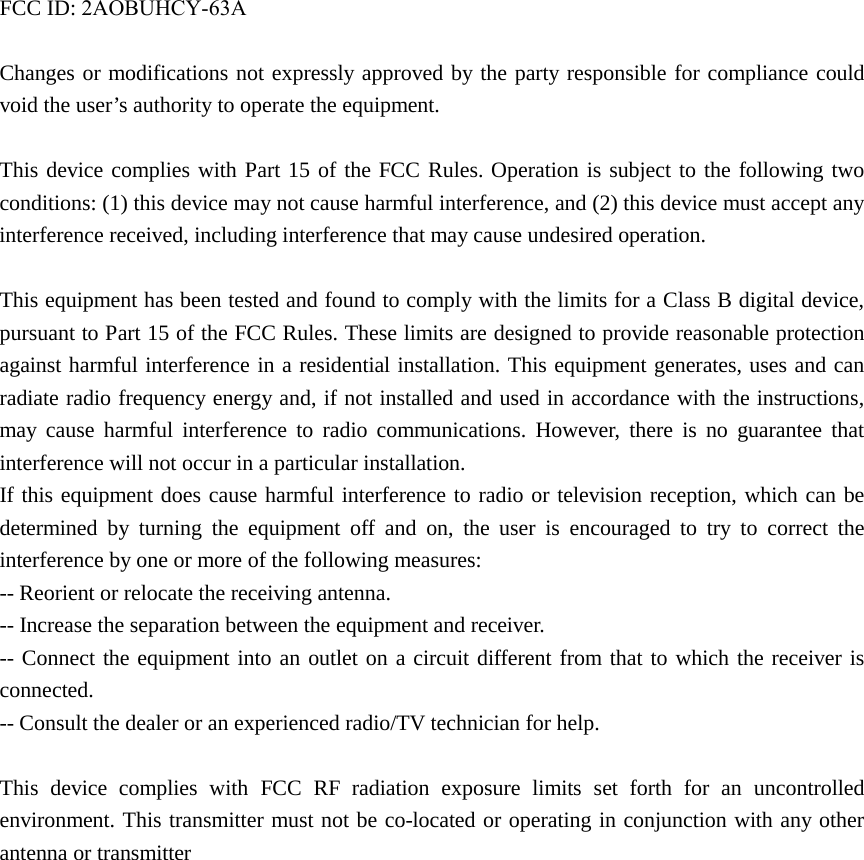 FCC ID: 2AOBUHCY-63AChanges or modifications not expressly approved by the party responsible for compliance could void the user&rsquo;s authority to operate the equipment. This device complies with Part 15 of the FCC Rules. Operation is subject to the following two conditions: (1) this device may not cause harmful interference, and (2) this device must accept any interference received, including interference that may cause undesired operation. This equipment has been tested and found to comply with the limits for a Class B digital device, pursuant to Part 15 of the FCC Rules. These limits are designed to provide reasonable protection against harmful interference in a residential installation. This equipment generates, uses and can radiate radio frequency energy and, if not installed and used in accordance with the instructions, may cause harmful interference to radio communications. However, there is no guarantee that interference will not occur in a particular installation. If this equipment does cause harmful interference to radio or television reception, which can be determined by turning the equipment off and on, the user is encouraged to try to correct the interference by one or more of the following measures: -- Reorient or relocate the receiving antenna. -- Increase the separation between the equipment and receiver. -- Connect the equipment into an outlet on a circuit different from that to which the receiver is connected. -- Consult the dealer or an experienced radio/TV technician for help. This device complies with FCC RF radiation exposure limits set forth for an uncontrolled environment. This transmitter must not be co-located or operating in conjunction with any other antenna or transmitter   