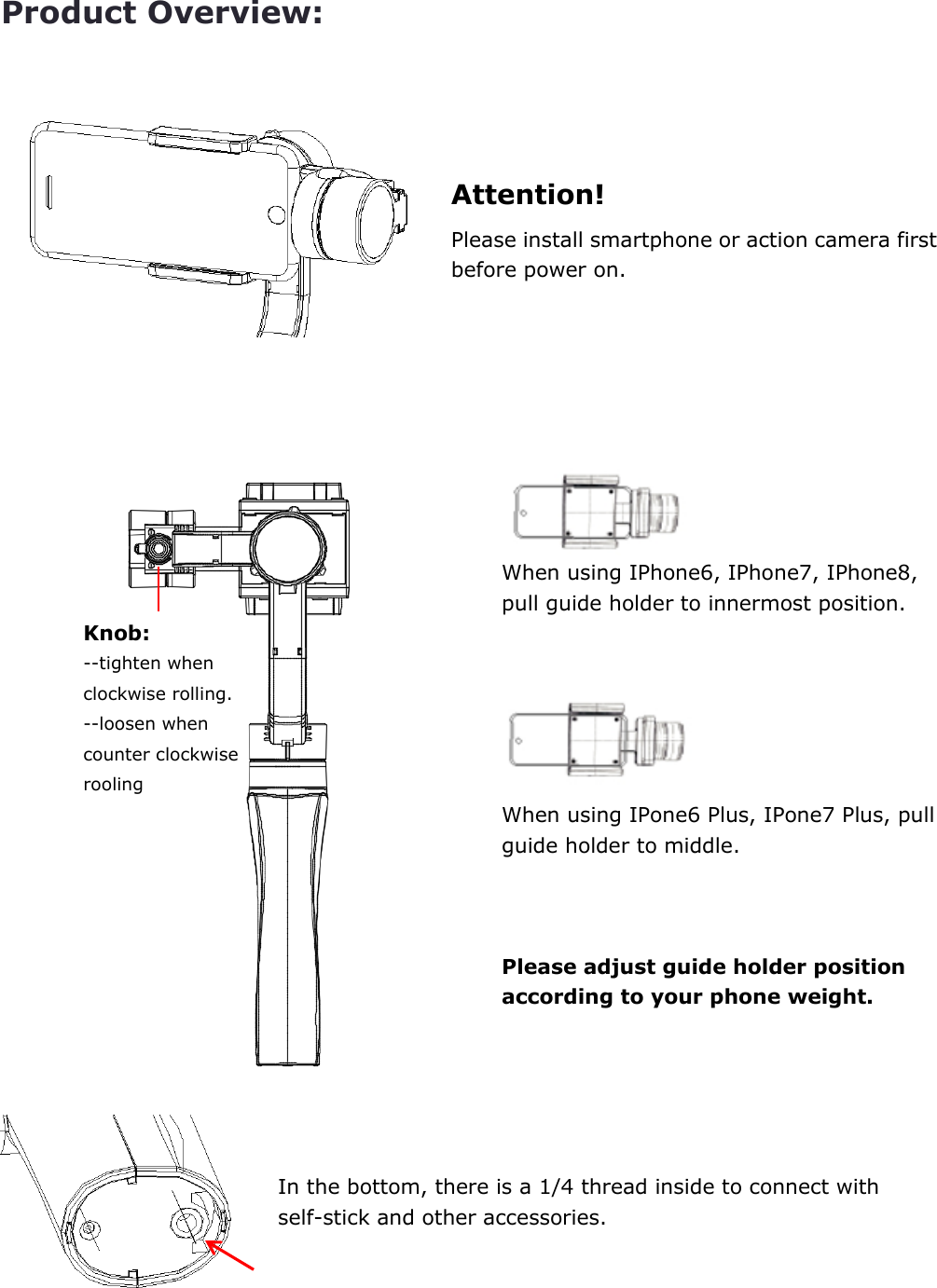 Product Overview:    Attention! Please install smartphone or action camera first before power on.        When using IPhone6, IPhone7, IPhone8, pull guide holder to innermost position.    When using IPone6 Plus, IPone7 Plus, pull guide holder to middle.    Please adjust guide holder position according to your phone weight.      In the bottom, there is a 1/4 thread inside to connect with self-stick and other accessories.    Knob: --tighten when clockwise rolling. --loosen when counter clockwise rooling 