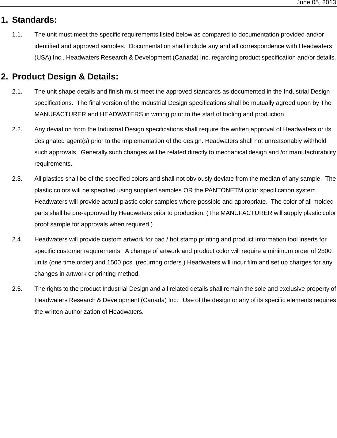    June 05, 2013   1.  Standards:   1.1.  The unit must meet the specific requirements listed below as compared to documentation provided and/or identified and approved samples.  Documentation shall include any and all correspondence with Headwaters (USA) Inc., Headwaters Research &amp; Development (Canada) Inc. regarding product specification and/or details. 2.  Product Design &amp; Details:   2.1.  The unit shape details and finish must meet the approved standards as documented in the Industrial Design specifications.  The final version of the Industrial Design specifications shall be mutually agreed upon by The MANUFACTURER and HEADWATERS in writing prior to the start of tooling and production. 2.2.  Any deviation from the Industrial Design specifications shall require the written approval of Headwaters or its designated agent(s) prior to the implementation of the design. Headwaters shall not unreasonably withhold such approvals.  Generally such changes will be related directly to mechanical design and /or manufacturability requirements. 2.3.  All plastics shall be of the specified colors and shall not obviously deviate from the median of any sample.  The plastic colors will be specified using supplied samples OR the PANTONETM color specification system.  Headwaters will provide actual plastic color samples where possible and appropriate.  The color of all molded parts shall be pre-approved by Headwaters prior to production. (The MANUFACTURER will supply plastic color proof sample for approvals when required.) 2.4.  Headwaters will provide custom artwork for pad / hot stamp printing and product information tool inserts for specific customer requirements.  A change of artwork and product color will require a minimum order of 2500 units (one time order) and 1500 pcs. (recurring orders.) Headwaters will incur film and set up charges for any changes in artwork or printing method. 2.5.  The rights to the product Industrial Design and all related details shall remain the sole and exclusive property of Headwaters Research &amp; Development (Canada) Inc.   Use of the design or any of its specific elements requires the written authorization of Headwaters. 