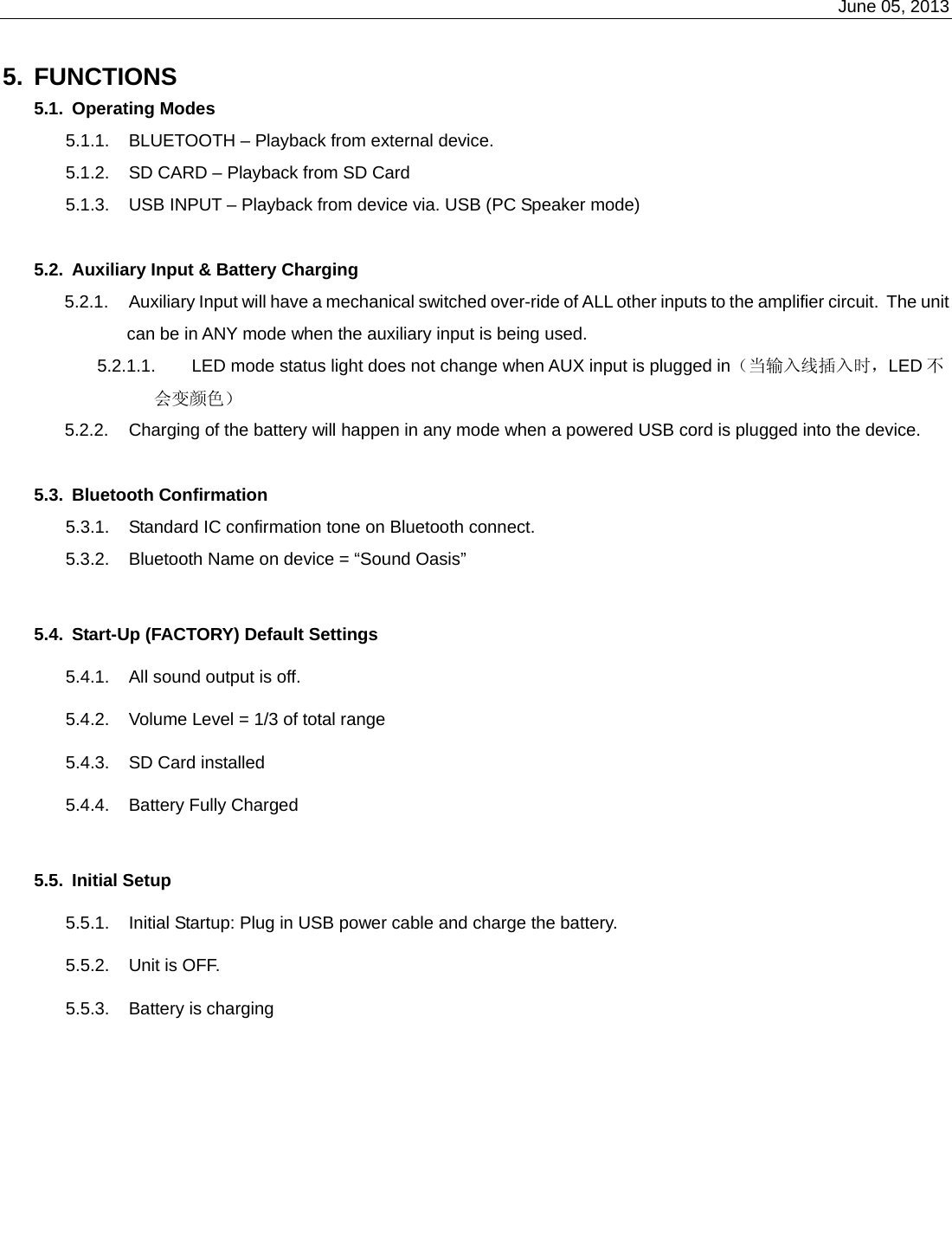    June 05, 2013   5. FUNCTIONS 5.1. Operating Modes 5.1.1.  BLUETOOTH – Playback from external device. 5.1.2.  SD CARD – Playback from SD Card 5.1.3.  USB INPUT – Playback from device via. USB (PC Speaker mode)  5.2.  Auxiliary Input &amp; Battery Charging 5.2.1.  Auxiliary Input will have a mechanical switched over-ride of ALL other inputs to the amplifier circuit.  The unit can be in ANY mode when the auxiliary input is being used. 5.2.1.1.  LED mode status light does not change when AUX input is plugged in（当输入线插入时，LED 不会变颜色） 5.2.2.  Charging of the battery will happen in any mode when a powered USB cord is plugged into the device.  5.3. Bluetooth Confirmation  5.3.1.  Standard IC confirmation tone on Bluetooth connect.  5.3.2.  Bluetooth Name on device = “Sound Oasis”  5.4.  Start-Up (FACTORY) Default Settings 5.4.1.  All sound output is off. 5.4.2.  Volume Level = 1/3 of total range 5.4.3.  SD Card installed 5.4.4.  Battery Fully Charged  5.5. Initial Setup 5.5.1.  Initial Startup: Plug in USB power cable and charge the battery.  5.5.2.  Unit is OFF. 5.5.3.  Battery is charging 