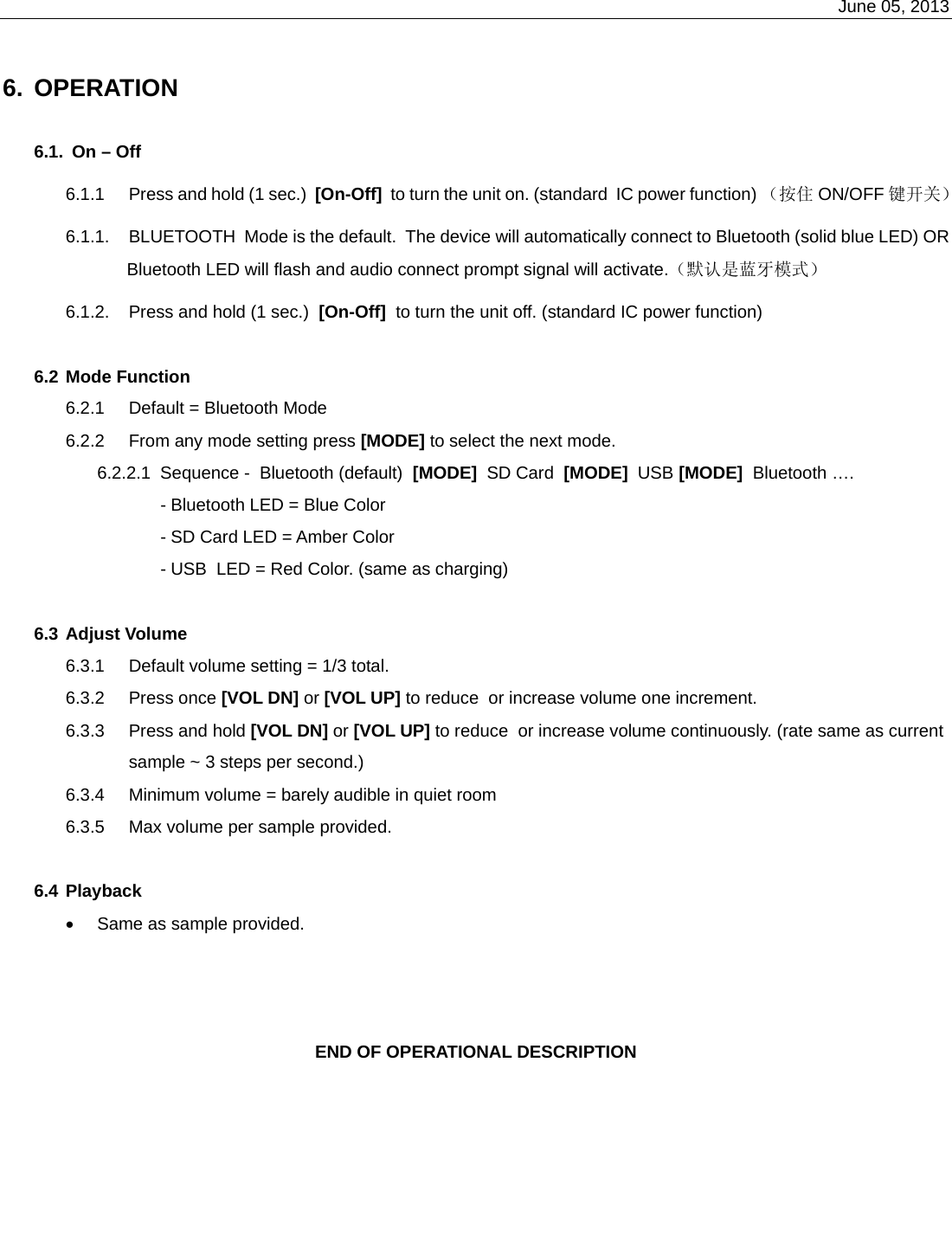    June 05, 2013    6. OPERATION  6.1.  On – Off 6.1.1  Press and hold (1 sec.)  [On-Off]  to turn the unit on. (standard  IC power function) （按住 ON/OFF 键开关） 6.1.1.  BLUETOOTH  Mode is the default.  The device will automatically connect to Bluetooth (solid blue LED) OR Bluetooth LED will flash and audio connect prompt signal will activate.（默认是蓝牙模式） 6.1.2.  Press and hold (1 sec.)  [On-Off]  to turn the unit off. (standard IC power function)  6.2 Mode Function 6.2.1  Default = Bluetooth Mode 6.2.2  From any mode setting press [MODE] to select the next mode. 6.2.2.1  Sequence -  Bluetooth (default)  [MODE]  SD Card  [MODE]  USB [MODE]  Bluetooth …. - Bluetooth LED = Blue Color - SD Card LED = Amber Color - USB  LED = Red Color. (same as charging)  6.3 Adjust Volume 6.3.1  Default volume setting = 1/3 total. 6.3.2 Press once [VOL DN] or [VOL UP] to reduce  or increase volume one increment. 6.3.3  Press and hold [VOL DN] or [VOL UP] to reduce  or increase volume continuously. (rate same as current sample ~ 3 steps per second.) 6.3.4  Minimum volume = barely audible in quiet room 6.3.5  Max volume per sample provided.  6.4 Playback  •  Same as sample provided.    END OF OPERATIONAL DESCRIPTION 