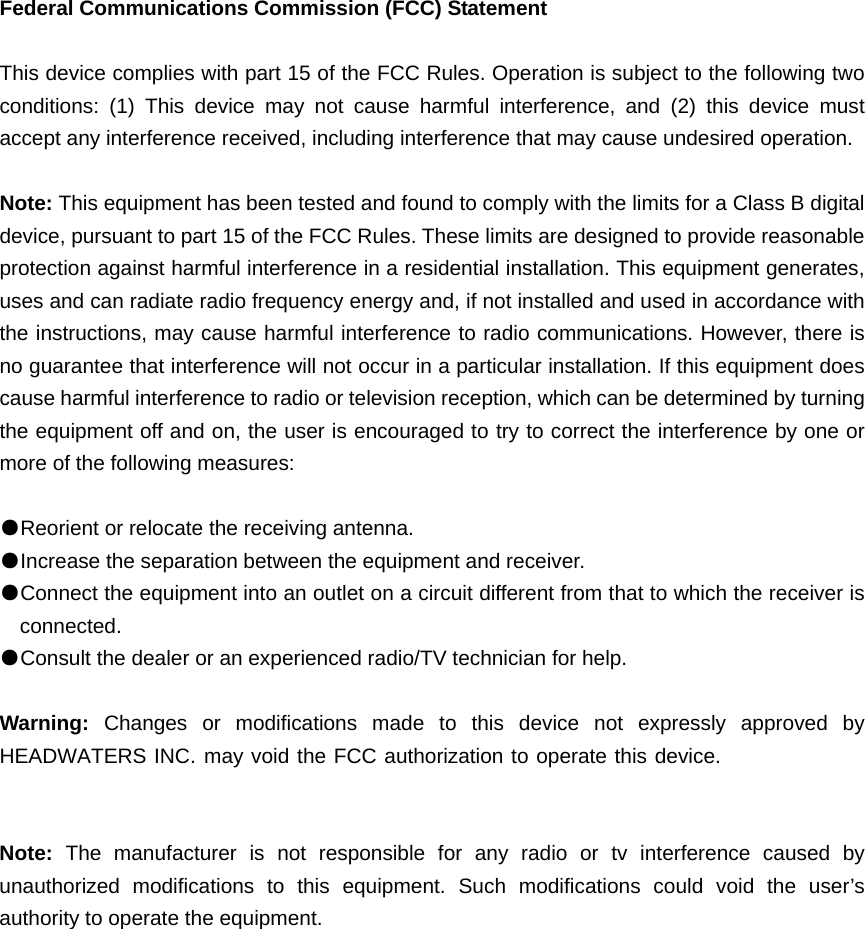 Federal Communications Commission (FCC) Statement  This device complies with part 15 of the FCC Rules. Operation is subject to the following two conditions: (1) This device may not cause harmful interference, and (2) this device must accept any interference received, including interference that may cause undesired operation.      Note: This equipment has been tested and found to comply with the limits for a Class B digital device, pursuant to part 15 of the FCC Rules. These limits are designed to provide reasonable protection against harmful interference in a residential installation. This equipment generates, uses and can radiate radio frequency energy and, if not installed and used in accordance with the instructions, may cause harmful interference to radio communications. However, there is no guarantee that interference will not occur in a particular installation. If this equipment does cause harmful interference to radio or television reception, which can be determined by turning the equipment off and on, the user is encouraged to try to correct the interference by one or more of the following measures:        ●Reorient or relocate the receiving antenna. ●Increase the separation between the equipment and receiver.       ●Connect the equipment into an outlet on a circuit different from that to which the receiver is connected.       ●Consult the dealer or an experienced radio/TV technician for help.          Warning:  Changes or modifications made to this device not expressly approved by HEADWATERS INC. may void the FCC authorization to operate this device.      Note:  The manufacturer is not responsible for any radio or tv interference caused by unauthorized modifications to this equipment. Such modifications could void the user’s authority to operate the equipment. 