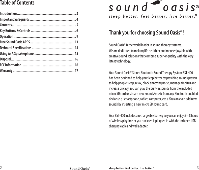 Sound Oasis&reg; sleep better. feel better. live better&reg;2 3Thank you for choosing Sound Oasis&reg;!Sound Oasis&reg; is the world leader in sound therapy systems.We are dedicated to making life healthier and more enjoyable with creative sound solutions that combine superior quality with the very latest technology.Your Sound Oasis&reg; Stereo Bluetooth Sound Therapy System BST-400 has been designed to help you sleep better by providing sounds proven to help people sleep, relax, block annoying noise, manage tinnitus and increase privacy. You can play the built-in sounds from the included micro SD card or stream new sounds/music from any Bluetooth enabled device (e.g. smartphone, tablet, computer, etc.). You can even add new sounds by inserting a new micro SD sound card. Your BST-400 includes a rechargeable battery so you can enjoy 5 &ndash; 8 hours of wireless playtime or you can keep it plugged in with the included USB charging cable and wall adapter.Table of ContentsIntroduction .................................................................... 3Important Safeguards .....................................................4Contents .......................................................................... 5Key Buttons &amp; Controls ....................................................6Operation ........................................................................ 9Free Sound Oasis APPS ................................................... 13Technical Specications ................................................. 14Using As A Speakerphone  ..............................................15Disposal .........................................................................16FCC Information ............................................................. 16Warranty ....................................................................... 17