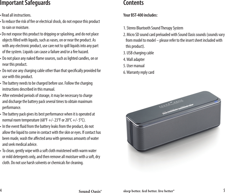 Sound Oasis&reg; sleep better. feel better. live better&reg;4 5Important Safeguards&bull; Read all instructions. &bull; To reduce the risk of re or electrical shock, do not expose this product    to rain or moisture.&bull; Do not expose this product to dripping or splashing, and do not place    objects lled with liquids, such as vases, on or near the product. As    with any electronic product, use care not to spill liquids into any part    of the system. Liquids can cause a failure and/or a re hazard.&bull; Do not place any naked ame sources, such as lighted candles, on or    near this product. &bull; Do not use any charging cable other than that specically provided for    use with this product. &bull; The battery needs to be charged before use. Follow the charging    instructions described in this manual. &bull; After extended periods of storage, it may be necessary to charge   and discharge the battery pack several times to obtain maximum   performance. &bull; The battery pack gives its best performance when it is operated at    normal room temperature (68&deg;F +/- 23&deg;F or 20&deg;C +/- 5&deg;C). &bull; In the event uid from the battery leaks from the product, do not    allow the liquid to come in contact with the skin or eyes. If contact has    been made, wash the aected area with generous amounts of water    and seek medical advice.&bull; To clean, gently wipe with a soft cloth moistened with warm water    or mild detergents only, and then remove all moisture with a soft, dry    cloth. Do not use harsh solvents or chemicals for cleaning. ContentsYour BST-400 includes:1. Stereo Bluetooth Sound Therapy System 2. Micro SD sound card preloaded with Sound Oasis sounds (sounds vary    from model to model &ndash; please refer to the insert sheet included with    this product).3. USB charging cable4. Wall adapter5. User manual6. Warranty reply card