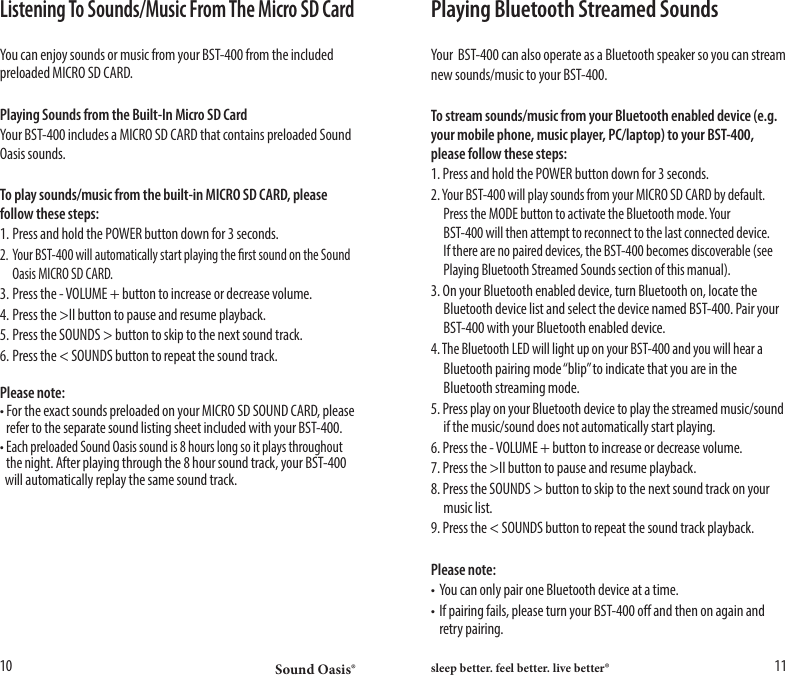 Sound Oasis&reg; sleep better. feel better. live better&reg;10 11Listening To Sounds/Music From The Micro SD CardYou can enjoy sounds or music from your BST-400 from the included preloaded MICRO SD CARD.Playing Sounds from the Built-In Micro SD CardYour BST-400 includes a MICRO SD CARD that contains preloaded Sound Oasis sounds. To play sounds/music from the built-in MICRO SD CARD, please follow these steps:1. Press and hold the POWER button down for 3 seconds.2. Your BST-400 will automatically start playing the rst sound on the Sound    Oasis MICRO SD CARD.3. Press the - VOLUME + button to increase or decrease volume.4. Press the >II button to pause and resume playback.5. Press the SOUNDS > button to skip to the next sound track.6. Press the < SOUNDS button to repeat the sound track.Please note:&bull; For the exact sounds preloaded on your MICRO SD SOUND CARD, please    refer to the separate sound listing sheet included with your BST-400.&bull; Each preloaded Sound Oasis sound is 8 hours long so it plays throughout   the night. After playing through the 8 hour sound track, your BST-400    will automatically replay the same sound track.Playing Bluetooth Streamed SoundsYour  BST-400 can also operate as a Bluetooth speaker so you can streamnew sounds/music to your BST-400.To stream sounds/music from your Bluetooth enabled device (e.g. your mobile phone, music player, PC/laptop) to your BST-400, please follow these steps:1. Press and hold the POWER button down for 3 seconds.2. Your BST-400 will play sounds from your MICRO SD CARD by default.    Press the MODE button to activate the Bluetooth mode. Your      BST-400 will then attempt to reconnect to the last connected device.    If there are no paired devices, the BST-400 becomes discoverable (see    Playing Bluetooth Streamed Sounds section of this manual).3. On your Bluetooth enabled device, turn Bluetooth on, locate the    Bluetooth device list and select the device named BST-400. Pair your    BST-400 with your Bluetooth enabled device. 4. The Bluetooth LED will light up on your BST-400 and you will hear a  Bluetooth pairing mode &ldquo;blip&rdquo; to indicate that you are in the    Bluetooth streaming mode.5. Press play on your Bluetooth device to play the streamed music/sound    if the music/sound does not automatically start playing.6. Press the - VOLUME + button to increase or decrease volume.7. Press the >II button to pause and resume playback.8. Press the SOUNDS > button to skip to the next sound track on your    music list.9. Press the < SOUNDS button to repeat the sound track playback.Please note:&bull; You can only pair one Bluetooth device at a time.&bull; If pairing fails, please turn your BST-400 o and then on again and    retry pairing.