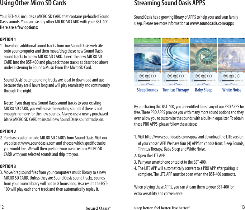 Sound Oasis&reg; sleep better. feel better. live better&reg;12 13Using Other Micro SD CardsYour BST-400 includes a MICRO SD CARD that contains preloaded Sound Oasis sounds. You can use any other MICRO SD CARD with your BST-400. Here are a few options:OPTION 11. Download additional sound tracks from our Sound Oasis web site    onto your computer and then move/drag these new Sound Oasis    sound tracks to a new MICRO SD CARD. Insert the new MICRO SD    CARD into the BST-400 and playback those tracks as described above    under Listening To Sounds/Music From The Micro SD Card.  Sound Oasis&rsquo; patent pending tracks are ideal to download and use   because they are 8 hours long and will play seamlessly and continuously    through the night. Note: If you drag new Sound Oasis sound tracks to your existing    MICRO SD CARD, you will erase the existing sounds if there is not    enough memory for the new sounds. Always use a newly purchased    blank MICRO SD CARD to install new Sound Oasis sound tracks on.OPTION 22. Purchase custom made MICRO SD CARDS from Sound Oasis. Visit our    web site at www.soundoasis.com and choose which specic tracks    you would like. We will then preload your own custom MICRO SD    CARD with your selected sounds and ship it to you.OPTION 33. Move/drag sound les from your computer&rsquo;s music library to a new    MICRO SD CARD. Unless they are Sound Oasis sound tracks, sounds    from your music library will not be 8 hours long. As a result, the BST-   100 will play each short track and then automatically replay it.Streaming Sound Oasis APPSSound Oasis has a growing library of APPS to help your and your familysleep. Please see more information at www.soundoasis.com/appsBy purchasing this BST-400, you are entitled to use any of our PRO APPS for free. These PRO APPS provide you with many more sound options and they even allow you to customize the sounds with a built-in equalizer. To obtain these PRO APPS, please follow these steps:1. Visit http://www.soundoasis.com/apps/ and download the LITE version  of your chosen APP. We have four (4) APPS to choose from: Sleep Sounds,    Tinnitus Therapy, Baby Sleep and White Noise.2. Open the LITE APP.3. Pair your smartphone or tablet to the BST-400.4. The LITE APP will automatically convert to a PRO APP after pairing is    complete. The LITE APP must be open when the BST-400 connects.When playing these APPS, you can stream them to your BST-400 forextra versatility and convenience.Sleep Sounds Baby Sleep White NoiseTinnitus Therapy