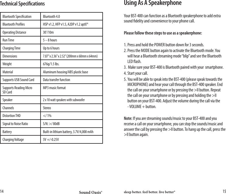 Sound Oasis&reg; sleep better. feel better. live better&reg;14 15Using As A SpeakerphoneYour BST-400 can function as a Bluetooth speakerphone to add extra sound delity and convenience to your phone call.Please follow these steps to use as a speakerphone:1. Press and hold the POWER button down for 3 seconds.2. Press the MODE button again to activate the Bluetooth mode. You    will hear a Bluetooth streaming mode &ldquo;blip&rdquo; and see the Bluetooth    LED ash.3.  Make sure your BST-400 is Bluetooth paired with your  smartphone.4. Start your call.5. You will be able to speak into the BST-400 (please speak towards the    MICROPHONE) and hear your call through the BST-400 speaker. End    the call on your smartphone or by pressing the >II button. Repeat    the call on your smartphone or by pressing and holding the >II    button on your BST-400. Adjust the volume during the call via the  - VOLUME + button. Note: If you are streaming sounds/music to your BST-400 and you receive a call on your smartphone, you can stop the sounds/music and answer the call by pressing the >II button. To hang up the call, press the >II button again.Technical SpecicationsBluetooth Specication Bluetooth 4.0Bluetooth Proles HSP v1.2, HFP v1.5, A2DP v1.2 aptX&reg;Operating Distance 30&rsquo;/10mRun Time 5 &ndash; 8 hoursCharging Time Up to 6 hoursDimensions7.87&rdquo; x 2.36&rdquo; x 2.52&rdquo; (200mm x 60mm x 64mm)Weight 676g/1.5 lbs.Material Aluminum housing/ABS plastic baseSupports USB Sound Card Data transfer functionSupports Reading Micro SD CardMP3 music formatSpeaker2 x 10 watt speakers with subwooferChannels StereoDistortion THD </ 1%Signal to Noise Ratio S/N: >/ 80dBBattery Built-in lithium battery, 3.7V/4,000 mAhCharging Voltage 5V +/-0.25V