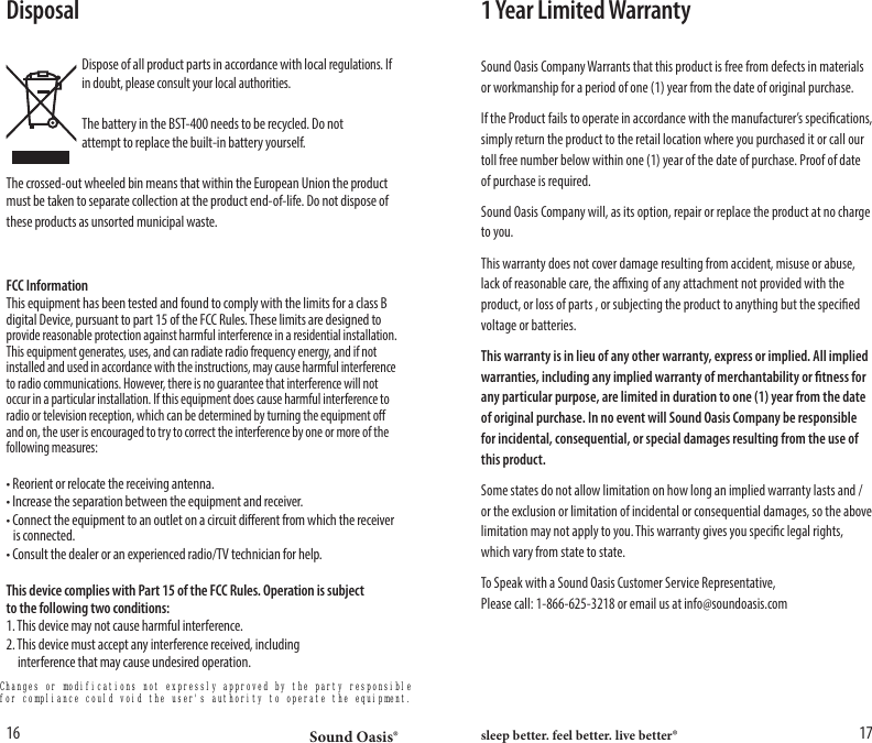 Sound Oasis&reg; sleep better. feel better. live better&reg;16 17Disposal  Dispose of all product parts in accordance with local regulations. If    in doubt, please consult your local authorities.   The battery in the BST-400 needs to be recycled. Do not    attempt to replace the built-in battery yourself.The crossed-out wheeled bin means that within the European Union the product must be taken to separate collection at the product end-of-life. Do not dispose of these products as unsorted municipal waste.FCC InformationThis equipment has been tested and found to comply with the limits for a class B digital Device, pursuant to part 15 of the FCC Rules. These limits are designed to provide reasonable protection against harmful interference in a residential installation. This equipment generates, uses, and can radiate radio frequency energy, and if not installed and used in accordance with the instructions, may cause harmful interference to radio communications. However, there is no guarantee that interference will not occur in a particular installation. If this equipment does cause harmful interference to radio or television reception, which can be determined by turning the equipment o and on, the user is encouraged to try to correct the interference by one or more of the following measures:&bull; Reorient or relocate the receiving antenna.&bull; Increase the separation between the equipment and receiver.&bull; Connect the equipment to an outlet on a circuit dierent from which the receiver    is connected.&bull; Consult the dealer or an experienced radio/TV technician for help.This device complies with Part 15 of the FCC Rules. Operation is subjectto the following two conditions:1. This device may not cause harmful interference.2. This device must accept any interference received, including    interference that may cause undesired operation. 1 Year Limited WarrantySound Oasis Company Warrants that this product is free from defects in materials or workmanship for a period of one (1) year from the date of original purchase. If the Product fails to operate in accordance with the manufacturer&rsquo;s specications, simply return the product to the retail location where you purchased it or call our toll free number below within one (1) year of the date of purchase. Proof of date of purchase is required. Sound Oasis Company will, as its option, repair or replace the product at no charge to you.This warranty does not cover damage resulting from accident, misuse or abuse, lack of reasonable care, the axing of any attachment not provided with the product, or loss of parts , or subjecting the product to anything but the specied voltage or batteries.This warranty is in lieu of any other warranty, express or implied. All implied warranties, including any implied warranty of merchantability or tness for any particular purpose, are limited in duration to one (1) year from the date of original purchase. In no event will Sound Oasis Company be responsible for incidental, consequential, or special damages resulting from the use of this product.Some states do not allow limitation on how long an implied warranty lasts and /or the exclusion or limitation of incidental or consequential damages, so the above limitation may not apply to you. This warranty gives you specic legal rights, which vary from state to state.To Speak with a Sound Oasis Customer Service Representative,                                       Please call: 1-866-625-3218 or email us at info@soundoasis.comChanges or modifications not expressly approved by the party responsible for compliance could void the user's authority to operate the equipment.
