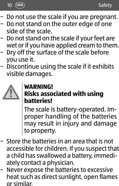 10 SafetyUSA − Do not use the scale if you are pregnant. − Do not stand on the outer edge of one side of the scale. − Do not stand on the scale if your feet are wet or if you have applied cream to them. − Dry off the surface of the scale before you use it. − Discontinue using the scale if it exhibits visible damages.WARNING! Risks associated with using batteries!The scale is battery-operated. Im-proper handling of the batteries may result in injury and damage to property. − Store the batteries in an area that is not accessible for children. If you suspect that a child has swallowed a battery, immedi-ately contact a physician. − Never expose the batteries to excessive heat such as direct sunlight, open flames orsimilar. 