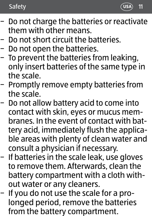 11Safety USA − Do not charge the batteries or reactivate them with other means. − Do not short circuit the batteries. − Do not open the batteries. − To prevent the batteries from leaking, only insert batteries of the same type in the scale. − Promptly remove empty batteries from the scale. − Do not allow battery acid to come into contact with skin, eyes or mucus mem-branes. In the event of contact with bat-tery acid, immediately flush the applica-ble areas with plenty of clean water and consult a physician if necessary. − If batteries in the scale leak, use gloves to remove them. Afterwards, clean the battery compartment with a cloth with-out water or any cleaners. − If you do not use the scale for a pro-longed period, remove the batteries from the battery compartment.