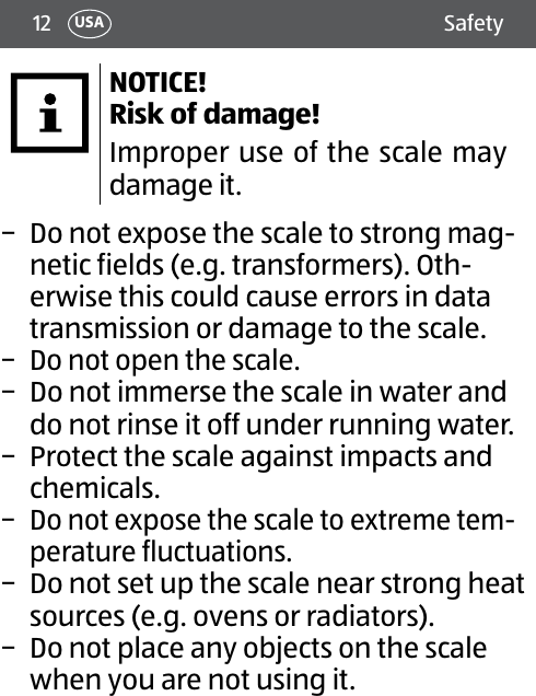 12 SafetyUSANOTICE! Risk of damage!Improper use of the scale may damage it. − Do not expose the scale to strong mag-netic fields (e.g. transformers). Oth-erwise this could cause errors in data transmission or damage to the scale. − Do not open the scale. − Do not immerse the scale in water and do not rinse it off under running water. − Protect the scale against impacts and chemicals. − Do not expose the scale to extreme tem-perature fluctuations. − Do not set up the scale near strong heat sources (e.g. ovens or radiators). − Do not place any objects on the scale when you are not using it.