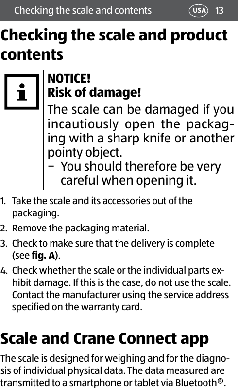 13USAChecking the scale and contentsChecking the scale and product contentsNOTICE!  Risk of damage!The scale can be damaged if you incautiously open the packag-ing with a sharp knife or another pointy object.  − You should therefore be very careful when opening it.1.  Take the scale and its accessories out of the packaging.2.  Remove the packaging material.3.  Check to make sure that the delivery is complete  (see fig. A).4.  Check whether the scale or the individual parts ex-hibit damage. If this is the case, do not use the scale. Contact the manufacturer using the service address specified on the warranty card.Scale and Crane Connect appThe scale is designed for weighing and for the diagno-sis of individual physical data. The data measured are transmitted to a smartphone or tablet via Bluetooth®. 